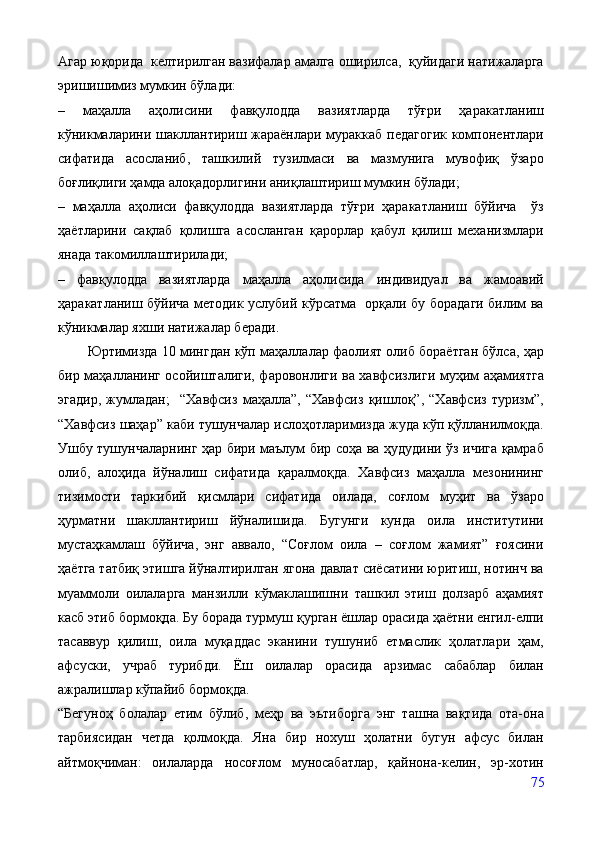 Агар юқорида  келтирилган вазифалар амалга оширилса,  қуйидаги натижаларга
эришишимиз мумкин бўлади:
–   маҳалла   аҳолисини   фавқулодда   вазиятларда   тўғри   ҳаракатланиш
кўникмаларини шакллантириш жараёнлари мураккаб педагогик  компонентлари
сифатида   асосланиб,   ташкилий   тузилмаси   ва   мазмунига   мувофиқ   ўзаро
боғлиқлиги ҳамда алоқадорлигини аниқлаштириш мумкин бўлади;
–   маҳалла   аҳолиси   фавқулодда   вазиятларда   тўғри   ҳаракатланиш   бўйича     ўз
ҳаётларини   сақлаб   қолишга   асосланган   қарорлар   қабул   қилиш   механизмлари
янада такомиллаштирилади;
–   фавқулодда   вазиятларда   маҳалла   аҳолисида   индивидуал   ва   жамоавий
ҳаракатланиш бўйича методик услубий кўрсатма   орқали бу борадаги билим ва
кўникмалар яхши натижалар беради.
          Юртимизда 10 мингдан кўп маҳаллалар фаолият олиб бораётган бўлса, ҳар
бир маҳалланинг осойишталиги, фаровонлиги ва хавфсизлиги муҳим аҳамиятга
эгадир,   жумладан;     “Хавфсиз   маҳалла”,   “Хавфсиз   қишлоқ”,   “Хавфсиз   туризм”,
“Хавфсиз шаҳар” каби тушунчалар ислоҳотларимизда жуда кўп қўлланилмоқда.
Ушбу тушунчаларнинг ҳар бири маълум бир соҳа ва ҳудудини ўз ичига қамраб
олиб,   алоҳида   йўналиш   сифатида   қаралмоқда.   Хавфсиз   маҳалла   мезонининг
тизимости   таркибий   қисмлари   сифатида   оилада,   соғлом   муҳит   ва   ўзаро
ҳурматни   шакллантириш   йўналишида.   Бугунги   кунда   оила   институтини
мустаҳкамлаш   бўйича,   энг   аввало,   “Соғлом   оила   –   соғлом   жамият”   ғоясини
ҳаётга татбиқ этишга йўналтирилган ягона давлат сиёсатини юритиш, нотинч ва
муаммоли   оилаларга   манзилли   кўмаклашишни   ташкил   этиш   долзарб   аҳамият
касб этиб бормоқда. Бу борада турмуш қурган ёшлар орасида ҳаётни енгил-елпи
тасаввур   қилиш,   оила   муқаддас   эканини   тушуниб   етмаслик   ҳолатлари   ҳам,
афсуски,   учраб   турибди.   Ёш   оилалар   орасида   арзимас   сабаблар   билан
ажралишлар кўпайиб бормоқда.
“Бегуноҳ   болалар   етим   бўлиб,   меҳр   ва   эътиборга   энг   ташна   вақтида   ота-она
тарбиясидан   четда   қолмоқда.   Яна   бир   нохуш   ҳолатни   бугун   афсус   билан
айтмоқчиман:   оилаларда   носоғлом   муносабатлар,   қайнона-келин,   эр-хотин
75 