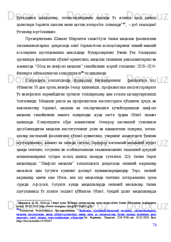 ўртасидаги   жанжаллар,   хотин-қизларимиз   орасида   ўз   жонига   қасд   қилиш
ҳолатлари борлиги шахсан мени қаттиқ изтиробга солмоқда” 97
,    – деб таъкидлаб
ўтганлар юртбошимиз.
          Президентимиз   Шавкат   Мирзиёев   ташаббуси   билан   маҳалла   фаолиятини
такомиллаштириш   доирасида олиб борилаётган ислоҳотларнинг илмий-амалий
асосларини   мустаҳкамлаш   мақсадида   Фуқароларнинг   ўзини   ўзи   бошқариш
органлари фаолиятини қўллаб-қувватлаш, маҳалла тизимини ривожлантириш ва
жамиятда “Обод ва хавфсиз маҳалла” тамойилини жорий этишнинг 2020–2024-
йилларга мўлжалланган концепцияси 98
 тасдиқланди.  
  Юқоридаги   концепцияда   фуқаролар   йиғинларининг     фаолиятига   хос
бўлмаган 50 дан ортиқ вазифа бекор қилиниши, профилактика инспекторларига
ўз   вазифасига   кирмайдиган   ортиқча   топшириқлар   ҳам   кескин   қисқартирилиши
белгиланди.   Маҳалла   раиси   ва   профилактика   инспекторига   қўшимча   ҳуқуқ   ва
имкониятлар   берилиб,   мақоми   ва   таъсирчанлиги   кучайтирилиши   хавфсиз
маҳалла   тамойилини   амалга   оширишда   жуда   катта   ёрдам   бўлиб   хизмат
қилмоқда.   Концепцияга   кўра   жамиятнинг   бетакрор   ижтимоий   тузилмаси
ҳисобланадиган   маҳалла   институтининг   роли   ва   аҳамиятини   ошириш,   хотин-
қизлар ижтимоий фаоллигини қўллаб-қувватлаш, уларнинг жамиятдаги  ўрнини
мустаҳкамлаш,   жамият   ва   оилада   соғлом,   барқарор   ижтимоий-маънавий   муҳит
ҳамда тинчлик, тотувлик ва осойишталикни таъминлашнинг ташкилий-ҳуқуқий
механизмларини   тубдан   ислоҳ   қилиш   назарда   тутилган.   Шу   билан   бирга
маҳалларда   “Хавфсиз   маҳалла”   концепцияси   доирасида   оилавий   ажримлар
масаласи   ҳам   бугунги   куннинг   долзарб   муаммоларидандир.   Зеро,   оилаий
ажримлар   қанча   кам   бўлса,   ана   шу   маҳаллада   тинчлик   хотиржамлик   ҳукм
суради.   Афсуски,   бугунги   кунда   маҳаллаларда   оилавий   масалалар   билан
шуғулланиш   ўз   холига   ташлаб   қўйилган   бўлиб,   бундай   ҳолат   маҳаллаларда
97
Мирзиёев   Ш.М.   2018-yil   7-март   куни   Халқаро   хотин-қизлар   куни   муносабати   билан   ўтказилган   тадбирдаги
нутқи. 09.03.2018.   https://www.instagram.com/p/BVYm8DcgTz-/
98
Ўзбекистон   Республикаси   Президентининг   “ Жамиятда   ижтимоий-маънавий   муҳитни   соғломлаштириш,
маҳалла   институтини   янада   қўллаб-қувватлаш   ҳамда   оила   ва   хотин-қизлар   билан   ишлаш   тизимини   янги
даражага   олиб   чиқиш   чора-тадбирлари   тўғрисида ”ги   Фармони,   Тошкент,   ПФ-5938-сон   18.02.2020   йил.
https://lex.uz/uz/docs/4740345.
76