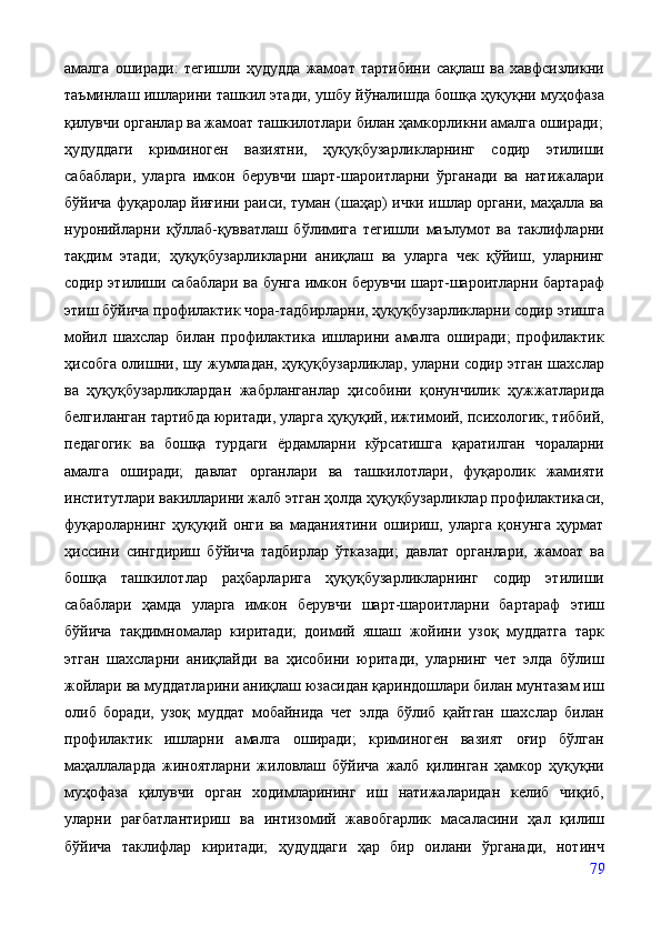 амалга   оширади:   тегишли   ҳудудда   жамоат   тартибини   сақлаш   ва   хавфсизликни
таъминлаш ишларини ташкил этади, ушбу йўналишда бошқа ҳуқуқни муҳофаза
қилувчи органлар ва жамоат ташкилотлари билан ҳамкорликни амалга оширади;
ҳудуддаги   криминоген   вазиятни,   ҳуқуқбузарликларнинг   содир   этилиши
сабаблари,   уларга   имкон   берувчи   шарт-шароитларни   ўрганади   ва   натижалари
бўйича фуқаролар йиғини раиси, туман (шаҳар) ички ишлар органи, маҳалла ва
нуронийларни   қўллаб-қувватлаш   бўлимига   тегишли   маълумот   ва   таклифларни
тақдим   этади;   ҳуқуқбузарликларни   аниқлаш   ва   уларга   чек   қўйиш,   уларнинг
содир этилиши сабаблари ва бунга имкон берувчи шарт-шароитларни бартараф
этиш бўйича профилактик чора-тадбирларни, ҳуқуқбузарликларни содир этишга
мойил   шахслар   билан   профилактика   ишларини   амалга   оширади;   профилактик
ҳисобга олишни, шу жумладан, ҳуқуқбузарликлар, уларни содир этган шахслар
ва   ҳуқуқбузарликлардан   жабрланганлар   ҳисобини   қонунчилик   ҳужжатларида
белгиланган тартибда юритади, уларга ҳуқуқий, ижтимоий, психологик, тиббий,
педагогик   ва   бошқа   турдаги   ёрдамларни   кўрсатишга   қаратилган   чораларни
амалга   оширади;   давлат   органлари   ва   ташкилотлари,   фуқаролик   жамияти
институтлари вакилларини жалб этган ҳолда ҳуқуқбузарликлар профилактикаси,
фуқароларнинг   ҳуқуқий   онги   ва   маданиятини   ошириш,   уларга   қонунга   ҳурмат
ҳиссини   сингдириш   бўйича   тадбирлар   ўтказади;   давлат   органлари,   жамоат   ва
бошқа   ташкилотлар   раҳбарларига   ҳуқуқбузарликларнинг   содир   этилиши
сабаблари   ҳамда   уларга   имкон   берувчи   шарт-шароитларни   бартараф   этиш
бўйича   тақдимномалар   киритади;   доимий   яшаш   жойини   узоқ   муддатга   тарк
этган   шахсларни   аниқлайди   ва   ҳисобини   юритади,   уларнинг   чет   элда   бўлиш
жойлари ва муддатларини аниқлаш юзасидан қариндошлари билан мунтазам иш
олиб   боради,   узоқ   муддат   мобайнида   чет   элда   бўлиб   қайтган   шахслар   билан
профилактик   ишларни   амалга   оширади;   криминоген   вазият   оғир   бўлган
маҳаллаларда   жиноятларни   жиловлаш   бўйича   жалб   қилинган   ҳамкор   ҳуқуқни
муҳофаза   қилувчи   орган   ходимларининг   иш   натижаларидан   келиб   чиқиб,
уларни   рағбатлантириш   ва   интизомий   жавобгарлик   масаласини   ҳал   қилиш
бўйича   таклифлар   киритади;   ҳудуддаги   ҳар   бир   оилани   ўрганади,   нотинч
79 