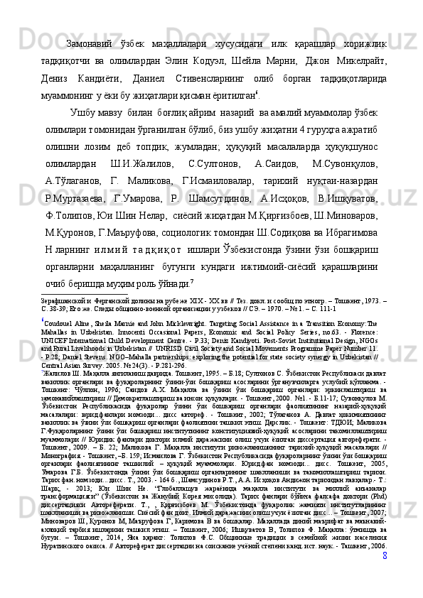 Замонавий   ўзбек   маҳаллалари   хусусидаги   илк   қарашлар   хорижлик
тадқиқотчи   ва   олимлардан   Элин   Кодуэл,   Шейла   Марни,   Джон   Микелрайт,
Дениз   Кандиёти,   Даниел   Стивенсларнинг   олиб   борган   тадқиқотларида
муаммонинг у ёки бу жиҳатлари қисман ёритилган 6
. 
Ушбу мавзу  билан  боғлиқ айрим  назарий  ва амалий муаммолар ўзбек
олимлари томонидан ўрганилган бўлиб, биз ушбу жиҳатни 4 гуруҳга ажратиб
олишни   лозим   деб   топдик,   жумладан;   ҳуқуқий   масалаларда   ҳуқуқшунос
олимлардан   Ш.И.Жалилов,   С.Султонов,   А.Саидов,   М.Сувонқулов,
А.Тўлаганов,   Г.   Маликова,   Г.Исмаиловалар,   тарихий   нуқтаи-назардан
Р.Муртазаева,   Г.Умарова,   Р.   Шамсутдинов,   А.Исҳоқов,   В.Ишқуватов,
Ф.Толипов, Юи Шин Нелар,  сиёсий жиҳатдан М.Қирғизбоев, Ш.Миноваров,
М.Қуронов, Г.Маъруфова, социологик томондан Ш.Содиқова ва Ибрагимова
Н ларнинг   и л м и й   т а д қ и қ о т   ишлари Ўзбекистонда   ўзини   ўзи   бошқариш
органларни   маҳалланинг   бугунги   кундаги   ижтимоий-сиёсий   қарашларини
очиб беришда муҳим роль ўйнади. 7
Зерафшанской и   Ферганской   долины   на   рубеже   XIX   -   ХХ   вв   //   Тез.   докл.   и   сообщ   по   этногр.   –   Тошкент,   1973.   –
С.   38-39;   Его же.   Следы   общинно-военной   организации   у   узбеков   //   СЭ.   –   1970.   –   №   1.   –   С.   111-1
6
Coudouel  Aline,  Sheila  Marnie  and John Micklewright. Targeting  Social  Assistance  in a  Transition Economy:The
Mahallas   in   Uzbekistan.   Innocenti   Occasional   Papers,   Economic   and   Social   Policy   Series,   no.63.   -   Florence:
UNICEF International   Child   Development   Centre.   -   P.33;   Deniz   Kandiyoti.   Post-Soviet   Institutional   Design,   NGOs
and   Rural Livelihoods in Uzbekistan //   UNRISD Civil Society and Social Movements Programme Paper Number 11.
- P.28; Daniel   Stevens.   NGO–Mahalla   partnerships:   exploring   the   potential   for   state   society   synergy   in   Uzbekistan   //
Central Asian Survey. 2005. № 24(3). - P.281-296.
7
Жалилов Ш. Маҳалла янгиланиш даврида. Тошкент, 1995. – Б.18; Султонов С. Ўзбекистон Республикаси давлат
вакиллик   органлари   ва   фуқароларнинг   ўзини-ўзи   бошқариш   асосларини   ўрганувчиларга   услубий   қўлланма.   -
Тошкент:   Чўлпон,   1996;   Саидов   А.X.   Маҳалла   ва   ўзини   ўзи   бошқариш   органлари:   эркинлаштириш   ва
замонавийлаштириш   //   Демократлаштириш   ва   инсон   ҳуқуқлари.   -   Тошкент,   2000.   №1.   -   Б.11-17; Сувонқулов М.
Ўзбекистон   Республикасида   фуқаролар   ўзини   ўзи   бошкариш   органлари   фаолиятининг   назарий-ҳуқуқий
масалалари:   юрид. фанлари   номзоди...   дисс   автореф.   -   Тошкент,   2002;   Тўлаганов   А.   Давлат   ҳокимиятининг
вакиллик  ва  ўзини  ўзи  бошқариш органлари  фаолиятини  ташкил этиш. Дарслик. - Тошкент: ТДЮИ;   Маликова
Г.Фуқароларнинг   ўзини   ўзи   бошқариш   институтининг   конституциявий-ҳуқуқий   асосларини   такомиллаштириш
муаммолари   //   Юридик   фанлари   доктори   илмий   даражасини   олиш   учун   ёзилган   диссертация   автореферати.   -
Тошкент,   2009.   –   Б.   22;   Маликова   Г.   Маҳалла   институти   ривожланишининг   тарихий-ҳуқуқий   масалалари   //
Монография. - Тошкент, –Б. 159; Исмаилова   Г. Ўзбекистон   Республикасида фуқароларнинг ўзини ўзи бошқариш
органлари   фаолиятининг   ташкилий   –   ҳуқуқий   муаммолари.   Юрид.фан   номзоди...   дисс.   Тошкент,   2005,
Умарова   Г.Б.   Ўзбекистонда   ўзини   ўзи   бошқариш   органларининг   шаклланиши   ва   такомиллаштириш   тарихи.
Тарих фан. номзоди... дисс. Т., 2003. - 164 б. ,  Шамсудинов Р.Т., А.А. Исҳоқов Андижон тарихидан лавҳалар.- Т.:
Шарқ,   -   2013;   Юи   Шин   Не.   “Гло баллашув   жараёнида   маҳалла   институти   ва   миллий   анъаналар
трансформацияси”   (Ўзбекистон   ва   Жанубий   Корея   мисолида).   Тарих   фанлари   бўйича   фалсафа   доктори   (Phd)
диссертацияси   Автореферати.   Т.,   ,   Қирғизбоев   М.   Ўзбекистонда   фуқаролик   жамияти   институтларининг
шаклланиши ва ривожланиши. Сиёсий фан докт. Илмий даражасини олиш учун ёзилган дисс... – Тошкент, 2007;
Миноваров  Ш, Қуронов   М,   Маъруфова   Г,   Каримова   В   ва   бошқалар.   Маҳаллада   диний   маърифат   ва   маънавий-
ахлоқий   тарбия   ишларини   ташкил   этиш.   –   Тошкент,   2006;   Ишқуватов   В,   Толипов   Ф.   Маҳалла:   ўтмишда   ва
бугун.   –   Тошкент,   2014,   Яна   қаранг:   Толипов   Ф.С.   Общинные   традиции   в   семейной   жизни   населения
Нуратинского оазиса. // Автореферат   диссертации   на   соискание   учёной   степени   канд.   ист.   наук.   -   Ташкент,   2006.
8