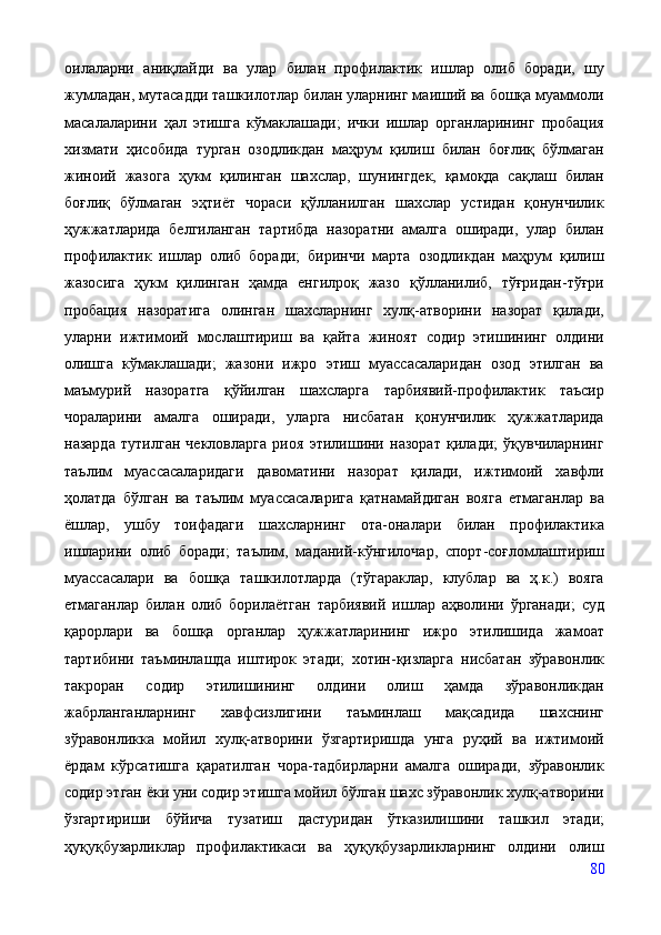 оилаларни   аниқлайди   ва   улар   билан   профилактик   ишлар   олиб   боради,   шу
жумладан, мутасадди ташкилотлар билан уларнинг маиший ва бошқа муаммоли
масалаларини   ҳал   этишга   кўмаклашади;   ички   ишлар   органларининг   пробация
хизмати   ҳисобида   турган   озодликдан   маҳрум   қилиш   билан   боғлиқ   бўлмаган
жиноий   жазога   ҳукм   қилинган   шахслар,   шунингдек,   қамоқда   сақлаш   билан
боғлиқ   бўлмаган   эҳтиёт   чораси   қўлланилган   шахслар   устидан   қонунчилик
ҳужжатларида   белгиланган   тартибда   назоратни   амалга   оширади,   улар   билан
профилактик   ишлар   олиб   боради;   биринчи   марта   озодликдан   маҳрум   қилиш
жазосига   ҳукм   қилинган   ҳамда   енгилроқ   жазо   қўлланилиб,   тўғридан-тўғри
пробация   назоратига   олинган   шахсларнинг   хулқ-атворини   назорат   қилади,
уларни   ижтимоий   мослаштириш   ва   қайта   жиноят   содир   этишининг   олдини
олишга   кўмаклашади;   жазони   ижро   этиш   муассасаларидан   озод   этилган   ва
маъмурий   назоратга   қўйилган   шахсларга   тарбиявий-профилактик   таъсир
чораларини   амалга   оширади,   уларга   нисбатан   қонунчилик   ҳужжатларида
назарда   тутилган   чекловларга   риоя   этилишини   назорат   қилади;   ўқувчиларнинг
таълим   муассасаларидаги   давоматини   назорат   қилади,   ижтимоий   хавфли
ҳолатда   бўлган   ва   таълим   муассасаларига   қатнамайдиган   вояга   етмаганлар   ва
ёшлар,   ушбу   тоифадаги   шахсларнинг   ота-оналари   билан   профилактика
ишларини   олиб   боради;   таълим,   маданий-кўнгилочар,   спорт-соғломлаштириш
муассасалари   ва   бошқа   ташкилотларда   (тўгараклар,   клублар   ва   ҳ.к.)   вояга
етмаганлар   билан   олиб   борилаётган   тарбиявий   ишлар   аҳволини   ўрганади;   суд
қарорлари   ва   бошқа   органлар   ҳужжатларининг   ижро   этилишида   жамоат
тартибини   таъминлашда   иштирок   этади;   хотин-қизларга   нисбатан   зўравонлик
такроран   содир   этилишининг   олдини   олиш   ҳамда   зўравонликдан
жабрланганларнинг   хавфсизлигини   таъминлаш   мақсадида   шахснинг
зўравонликка   мойил   хулқ-атворини   ўзгартиришда   унга   руҳий   ва   ижтимоий
ёрдам   кўрсатишга   қаратилган   чора-тадбирларни   амалга   оширади,   зўравонлик
содир этган ёки уни содир этишга мойил бўлган шахс зўравонлик хулқ-атворини
ўзгартириши   бўйича   тузатиш   дастуридан   ўтказилишини   ташкил   этади;
ҳуқуқбузарликлар   профилактикаси   ва   ҳуқуқбузарликларнинг   олдини   олиш
80