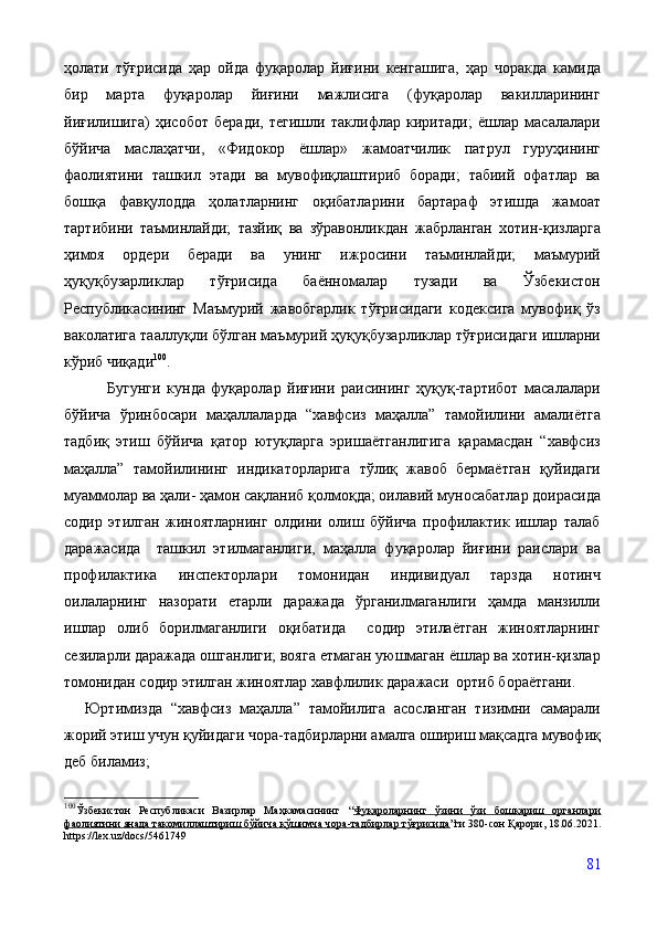 ҳолати   тўғрисида   ҳар   ойда   фуқаролар   йиғини   кенгашига,   ҳар   чоракда   камида
бир   марта   фуқаролар   йиғини   мажлисига   (фуқаролар   вакилларининг
йиғилишига)   ҳисобот   беради,   тегишли   таклифлар   киритади;   ёшлар   масалалари
бўйича   маслаҳатчи,   «Фидокор   ёшлар»   жамоатчилик   патрул   гуруҳининг
фаолиятини   ташкил   этади   ва   мувофиқлаштириб   боради;   табиий   офатлар   ва
бошқа   фавқулодда   ҳолатларнинг   оқибатларини   бартараф   этишда   жамоат
тартибини   таъминлайди;   тазйиқ   ва   зўравонликдан   жабрланган   хотин-қизларга
ҳимоя   ордери   беради   ва   унинг   ижросини   таъминлайди;   маъмурий
ҳуқуқбузарликлар   тўғрисида   баённомалар   тузади   ва   Ўзбекистон
Республикасининг   Маъмурий   жавобгарлик   тўғрисидаги   кодексига   мувофиқ   ўз
ваколатига тааллуқли бўлган маъмурий ҳуқуқбузарликлар тўғрисидаги ишларни
кўриб чиқади 100
.  
              Бугунги   кунда   фуқаролар   йиғини   раисининг   ҳуқуқ-тартибот   масалалари
бўйича   ўринбосари   маҳаллаларда   “хавфсиз   маҳалла”   тамойилини   амалиётга
тадбиқ   этиш   бўйича   қатор   ютуқларга   эришаётганлигига   қарамасдан   “хавфсиз
маҳалла”   тамойилининг   индикаторларига   тўлиқ   жавоб   бермаётган   қуйидаги
муаммолар ва ҳали- ҳамон сақланиб қолмоқда; оилавий муносабатлар доирасида
содир   этилган   жиноятларнинг   олдини   олиш   бўйича   профилактик   ишлар   талаб
даражасида     ташкил   этилмаганлиги,   маҳалла   фуқаролар   йиғини   раислари   ва
профилактика   инспекторлари   томонидан   индивидуал   тарзда   нотинч
оилаларнинг   назорати   етарли   даражада   ўрганилмаганлиги   ҳамда   манзилли
ишлар   олиб   борилмаганлиги   оқибатида     содир   этилаётган   жиноятларнинг
сезиларли даражада ошганлиги; вояга етмаган уюшмаган ёшлар ва хотин-қизлар
томонидан содир этилган жиноятлар хавфлилик даражаси  ортиб бораётгани. 
Юртимизда   “хавфсиз   маҳалла”   тамойилига   асосланган   тизимни   самарали
жорий этиш учун қуйидаги чора-тадбирларни амалга ошириш мақсадга мувофиқ
деб биламиз;
100
Ўзбекистон   Республикаси   Вазирлар   Маҳкамасининг   “ Фуқароларнинг   ўзини   ўзи   бошқариш   органлари
фаолиятини янада такомиллаштириш бўйича қўшимча чора-тадбирлар тўғрисида ”ги  380-сон Қарори, 18.06.2021 .
https :// lex . uz / docs /5461749
81 