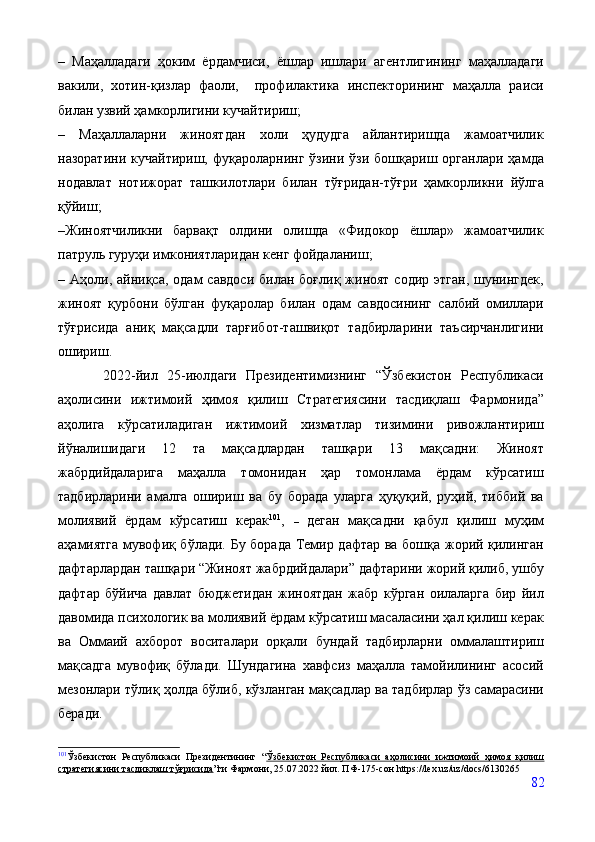 –   Маҳалладаги   ҳоким   ёрдамчиси,   ёшлар   ишлари   агентлигининг   маҳалладаги
вакили,   хотин-қизлар   фаоли,     профилактика   инспекторининг   маҳалла   раиси
билан узвий ҳамкорлигини кучайтириш; 
–   Маҳаллаларни   жиноятдан   холи   ҳудудга   айлантиришда   жамоатчилик
назоратини  кучайтириш,   фуқароларнинг   ўзини  ўзи  бошқариш  органлари  ҳамда
нодавлат   нотижорат   ташкилотлари   билан   тўғридан-тўғри   ҳамкорликни   йўлга
қўйиш; 
–Жиноятчиликни   барвақт   олдини   олишда   «Фидокор   ёшлар»   жамоатчилик
патруль гуруҳи имкониятларидан кенг фойдаланиш; 
– Аҳоли,  айниқса, одам   савдоси  билан  боғлиқ  жиноят  содир  этган,  шунингдек,
жиноят   қурбони   бўлган   фуқаролар   билан   одам   савдосининг   салбий   омиллари
тўғрисида   аниқ   мақсадли   тарғибот-ташвиқот   тадбирларини   таъсирчанлигини
ошириш. 
          2022-йил   25-июлдаги   Президентимизнинг   “Ўзбекистон   Республикаси
аҳолисини   ижтимоий   ҳимоя   қилиш   Стратегиясини   тасдиқлаш   Фармонида”
аҳолига   кўрсатиладиган   ижтимоий   хизматлар   тизимини   ривожлантириш
йўналишидаги   12   та   мақсадлардан   ташқари   13   мақсадни:   Жиноят
жабрдийдаларига   маҳалла   томонидан   ҳар   томонлама   ёрдам   кўрсатиш
тадбирларини   амалга   ошириш   ва   бу   борада   уларга   ҳуқуқий,   руҳий,   тиббий   ва
молиявий   ёрдам   кўрсатиш   керак 101
,   –   деган   мақсадни   қабул   қилиш   муҳим
аҳамиятга мувофиқ бўлади. Бу борада Темир дафтар ва бошқа жорий қилинган
дафтарлардан ташқари “Жиноят жабрдийдалари” дафтарини жорий қилиб, ушбу
дафтар   бўйича   давлат   бюджетидан   жиноятдан   жабр   кўрган   оилаларга   бир   йил
давомида психологик ва молиявий ёрдам кўрсатиш масаласини ҳал қилиш керак
ва   Оммаий   ахборот   воситалари   орқали   бундай   тадбирларни   оммалаштириш
мақсадга   мувофиқ   бўлади.   Шундагина   хавфсиз   маҳалла   тамойилининг   асосий
мезонлари тўлиқ ҳолда бўлиб, кўзланган мақсадлар ва тадбирлар ўз самарасини
беради.
101
Ўзбекистон   Республикаси   Президентининг   “ Ўзбекистон   Республикаси   аҳолисини   ижтимоий   ҳимоя   қилиш
стратегиясини тасдиқлаш тўғрисида ”ги  Фармони, 25.07.2022 йил. ПФ-175-сон  https :// lex . uz / uz / docs /6130265
82 