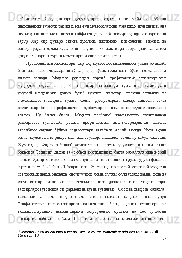 ғайриижтимоий   хулқ-атвори,   ҳуқуқбузарлик   содир   этишга   мойиллиги   бўлган
шахсларнинг турмуш тарзини, мавжуд муаммоларини ўрганиши шунингдек, ана
шу   маҳалланинг   менталитети   кайфиятидан   келиб   чиқққан   ҳолда   иш   юритиши
зарур.   Ҳар   бир   фуқаро   онгига   ҳуқуқий,   ижтимоий,   психологик,   тиббий,   ва
бошқа   турдаги   ёрдам   кўрсатишга,   шунингдек,   жамиятда   қабул   қилинган   этика
қоидалари юриш-туриш меъёрларини сингдириши керак.
        Профилактика инспектори, ҳар бир муаммони маҳалланинг ўзида  аниқлаб,
бартараф қилиш чораларини кўрса,  зарар кўлами ҳам  катта бўлиб кетмаслигига
хизмат   қилади.   Маҳалла   раисидан   тортиб   профилактика   инпекторигача
муқаддам   судланганлар,   Ички   Ишлар   назоратида   турганлар,   жамиятдаги
умумий   қоидаларни   доимо   бузиб   турувчи   шахслар,   спиртли   ичимлик   ва
гиёҳвандлик   таъсирига   тушиб   қолган   фуқароларни,   ёшлар,   айниқса,   вояга
етмаганлар   билан   профилактик     суҳбатлар   ташкил   этиш   муҳим   аҳамиятга
эгадир.   Шу   билан   бирга   “Маҳалла   посбони”   жамоатчилик   тузилмалари
раҳбарлиги   тугатилиб,   ўрнига   профилактика   инспекторларининг   жамоат
тартибини   сақлаш   бўйича   ёрдамчилари   вазифаси   жорий   этилди.   Унга   аҳоли
билан мулоқотга киришувчан, ташаббускор, ташкилотчи ёшлар қабул қилинди.
Жумладан,   “Фидокор   ёшлар”   жамоатчилик   патруль   гуруҳларини   ташкил   этиш
борасида Тошкент шаҳри тажрибаси юртимизнинг барча маҳаллаларида жорий
этилди. Ҳозир етти мингдан зиёд шундай жамоатчилик патруль гуруҳи фаолият
юритяпти. 102
  2020   йил   20   февралдаги   “Жамиятда   ижтимоий-маънавий   муҳитни
соғломлаштириш,  маҳалла институтини  янада  қўллаб-қувватлаш  ҳамда оила  ва
хотин-қизлар   билан   ишлаш   тизимини   янги   даражага   олиб   чиқиш   чора-
тадбирлари тўғрисида”ги фармонида кўзда тутилган  “Обод ва хавфсиз маҳалла”
тамойили   асосида   маҳаллаларда   жиноятчиликни   олдини   олиш   учун
Профилактика   инспекторларига   юклатилган,   бошқа   давлат   органлари   ва
ташкилотларининг   ваколатларини   такрорловчи,   ортиқча   ва   хос   бўлмаган
қисқартирилаётган вазифалар 13 тани ташкил этиб,  натижада жиноятчиликнинг
102
Бердалиев Б. “Масала маҳаллада ҳал этилса” Янги Ўзбекистон ижтимоий-сиёсий газета №27 (283) 2021й.
6-февраль.  –  Б.5.
84
