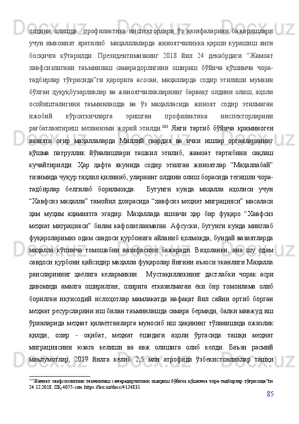 олдини   олишда     профилактика   инспекторлари   ўз   вазифаларини   бажаришлари
учун   имконият   яратилиб     маҳалллаларда   жиноятчиликка   қарши   курашиш   янги
босқичга   кўтарилди.   Президентимизнинг   2018   йил   24   декабрдаги   “Жамоат
хавфсизлигини   таъминлаш   самарадорлигини   ошириш   бўйича   қўшимча   чора-
тадбирлар   тўғрисида”ги   қарорига   асосан,   маҳалларда   содир   этилиши   мумкин
бўлган   ҳуқуқбузарликлар   ва   жиноятчиликларнинг   барвақт   олдини  олиш,  аҳоли
осойишталигини   таъминлашда   ва   ўз   маҳалласида   жиноят   содир   этилмаган
ижобий   кўрсаткичларга   эришган   профилактика   инспекторларини
рағбатлантириш   механизми   жорий   этилди. 103
  Янги   тартиб   бўйича   криминоген
вазияти   оғир   маҳаллаларда   Миллий   гвардия   ва   ички   ишлар   органларининг
қўшма   патруллик   йўналишлари   ташкил   этилиб,   жамоат   тартибини   сақлаш
кучайтирилди.   Ҳар   ҳафта   якунида   содир   этилган   жиноятлар   “Маҳаллабай”
тизимида чуқур таҳлил қилиниб, уларнинг олдини олиш борасида тегишли чора-
тадбирлар   белгилаб   борилмоқда.     Бугунги   кунда   маҳалла   аҳолиси   учун
“Хавфсиз  маҳалла” тамойил доирасида   “хавфсиз  меҳнат миграцияси”  масаласи
ҳам   муҳим   аҳамиятга   эгадир.   Маҳаллада   яшовчи   ҳар   бир   фуқаро   “Хавфсиз
меҳнат   миграцияси”   билан   кафолатланмаган.   Афсуски,   бугунги   кунда   минглаб
фуқароларимиз одам савдоси қурбонига айланиб қолмоқда, бундай вазиятларда
маҳалла   кўпинча   томошабин   вазифасини   бажаради.   Ваҳоланки,   ана   шу   одам
савдоси қурбони қайсидир маҳалла фуқаролар йиғини аъзоси эканлиги Маҳалла
раисларининг   ҳаёлига   келармикин.     Мустақилликнинг   дастлабки   чорак   асри
давомида   амалга   оширилган,   охирига   етказилмаган   ёки   бир   томонлама   олиб
борилган   иқтисодий   ислоҳотлар   мамлакатда   нафақат   йил   сайин   ортиб   борган
меҳнат ресурсларини   иш билан таъминлашда самара бермади, балки мавжуд иш
ўринларида меҳнат   қилаётганларга   муносиб   иш   ҳақининг   тўланишида   ожизлик
қилди,   охир   -   оқибат,   меҳнат   ёшидаги   аҳоли   ўртасида   ташқи   меҳнат
миграциясини   юзага   келиши   ва   авж   олишига   олиб   келди.   Баъзи   расмий
маълумотлар,   2019   йилга   келиб   2,5   млн   атрофида   ўзбекистонликлар   ташқи
103
Жамоат  хавфсизлигини  таъминлаш самарадорлигини ошириш бўйича қўшимча чора-тадбирлар тўғрисида”ги
24.12.2018. ПҚ-4075-сон. https://lex.uz/docs/4124831
85 