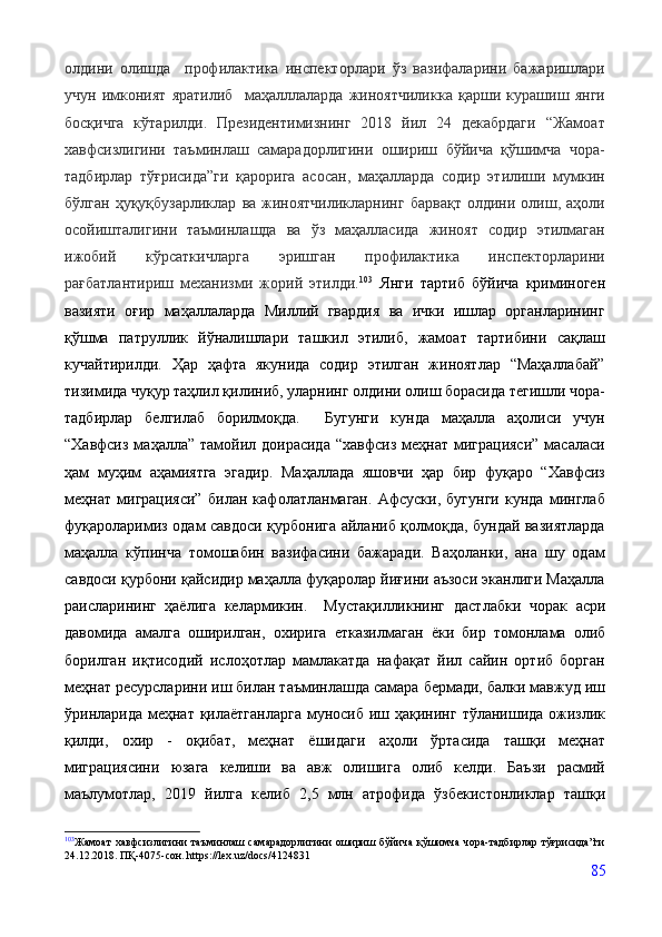 олдини   олишда     профилактика   инспекторлари   ўз   вазифаларини   бажаришлари
учун   имконият   яратилиб     маҳалллаларда   жиноятчиликка   қарши   курашиш   янги
босқичга   кўтарилди.   Президентимизнинг   2018   йил   24   декабрдаги   “Жамоат
хавфсизлигини   таъминлаш   самарадорлигини   ошириш   бўйича   қўшимча   чора-
тадбирлар   тўғрисида”ги   қарорига   асосан,   маҳалларда   содир   этилиши   мумкин
бўлган   ҳуқуқбузарликлар   ва   жиноятчиликларнинг   барвақт   олдини  олиш,  аҳоли
осойишталигини   таъминлашда   ва   ўз   маҳалласида   жиноят   содир   этилмаган
ижобий   кўрсаткичларга   эришган   профилактика   инспекторларини
рағбатлантириш   механизми   жорий   этилди. 103
  Янги   тартиб   бўйича   криминоген
вазияти   оғир   маҳаллаларда   Миллий   гвардия   ва   ички   ишлар   органларининг
қўшма   патруллик   йўналишлари   ташкил   этилиб,   жамоат   тартибини   сақлаш
кучайтирилди.   Ҳар   ҳафта   якунида   содир   этилган   жиноятлар   “Маҳаллабай”
тизимида чуқур таҳлил қилиниб, уларнинг олдини олиш борасида тегишли чора-
тадбирлар   белгилаб   борилмоқда.     Бугунги   кунда   маҳалла   аҳолиси   учун
“Хавфсиз  маҳалла” тамойил доирасида   “хавфсиз  меҳнат миграцияси”  масаласи
ҳам   муҳим   аҳамиятга   эгадир.   Маҳаллада   яшовчи   ҳар   бир   фуқаро   “Хавфсиз
меҳнат   миграцияси”   билан   кафолатланмаган.   Афсуски,   бугунги   кунда   минглаб
фуқароларимиз одам савдоси қурбонига айланиб қолмоқда, бундай вазиятларда
маҳалла   кўпинча   томошабин   вазифасини   бажаради.   Ваҳоланки,   ана   шу   одам
савдоси қурбони қайсидир маҳалла фуқаролар йиғини аъзоси эканлиги Маҳалла
раисларининг   ҳаёлига   келармикин.     Мустақилликнинг   дастлабки   чорак   асри
давомида   амалга   оширилган,   охирига   етказилмаган   ёки   бир   томонлама   олиб
борилган   иқтисодий   ислоҳотлар   мамлакатда   нафақат   йил   сайин   ортиб   борган
меҳнат ресурсларини   иш билан таъминлашда самара бермади, балки мавжуд иш
ўринларида меҳнат   қилаётганларга   муносиб   иш   ҳақининг   тўланишида   ожизлик
қилди,   охир   -   оқибат,   меҳнат   ёшидаги   аҳоли   ўртасида   ташқи   меҳнат
миграциясини   юзага   келиши   ва   авж   олишига   олиб   келди.   Баъзи   расмий
маълумотлар,   2019   йилга   келиб   2,5   млн   атрофида   ўзбекистонликлар   ташқи
103
Жамоат  хавфсизлигини  таъминлаш самарадорлигини ошириш бўйича қўшимча чора-тадбирлар тўғрисида”ги
24.12.2018. ПҚ-4075-сон. https://lex.uz/docs/4124831
85