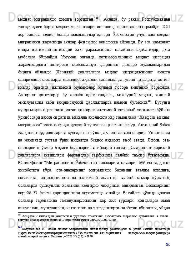 меҳнат   миграцияси   домига   тортилган. 104
    Аслида,   бу   рақам   Республикадан
ташқаридаги   барча   меҳнат   мигрантларининг   аниқ   сонини   акс   эттирмайди.   XXI
аср   бошига   келиб,   бошқа   мамлакатлар   қатори   Ўзбекистон   учун   ҳам   меҳнат
миграцияси   жараёнида   аёллар   феномени   воқеликка   айланди.   Бу   эса   мамлакат
ичида   ижтимоий-иқтисодий   ҳаёт   даражасининг   пасайиши   оқибатидир,   деса
муболаға   бўлмайди.   Умуман   олганда,   хотин-қизларнинг   меҳнат   миграция
жараёнлардаги   иштироки   глобаллашув   даврининг   долзарб   муаммоларидан
бирига   айланди.   Хорижий   давлатларга   меҳнат   миграциясининг   амалга
оширилиши   оилаларда   молиявий   аҳволни   яхшиласа-да,   унинг   таъсирида   хотин-
қизлар   орасида   ижтимоий   муаммолар   кўлами   тобора   кенгайиб   бормоқда.
Аксарият   ҳолатларда   бу   жараён   одам   савдоси,   мажбурий   меҳнат,   жинсий
эксплуатация   каби   ғайриқонуний   фаолиятларда   намоён   бўлмоқда 105
.   Бугунги
кунда маҳалладаги оила, хотин-қизлар ва ижтимоий-маънавий масалалар бўйича
ўринбосари вакил сифатида маҳалла аҳолисига ҳар томонлама “Хавфсиз меҳнат
миграцияси” масалаларида ҳуқуқий тушунчалар бериш зарур.   Анъанавий   ўзбек
халқининг   қадриятларига   суянадиган   бўлса,   аёл   энг   аввало онадир. Унинг оила
ва   жамиятда   тутган   ўрни   ниҳоятда   беқиёс   аҳамият   касб   этади.   Лекин,   ота-
оналарнинг   ўсмир   ёшдаги   болаларни   васийларга   ташлаб,   ўзларининг   хорижий
давлатларга   кетишлари   фарзандлар   тарбиясига   салбий   таъсир   ўтказмоқда.
Юнисефнинг   “Миграциянинг   Ўзбекистон   болаларига   таъсири” бўйича тадқиқот
ҳисоботига   кўра,   ота-оналарнинг   миграцияси   боланинг   таълим   олишига,
соғлиғига,   овқатланишига   ва   ижтимоий   ҳолатига   салбий   таъсир   кўрсатиб,
болаларда   тушкунлик   ҳолатини   келтириб   чиқариши   аниқлан ган.   Болаларнинг
қарийб   37   фоизи   қариндошлари   қарамоғида   яшайди.   Васийлар   қўлида   қолган
болалар   тарбиясида   тажовузкорликнинг   ҳар   хил   турлари:   қоидаларга   амал
қилмаслик,   муштлашиш,   катталарга   ва   тенгдошларга   нисбатан   қўполлик, уйдан
104
Интервью   с   министром   занятости   и   трудовых   отношений   Узбекистана   Шерзодом   Кудбиевым     в   новом
выпуске   «Лаборатории   бизнеса»   //   https://www.gazeta.uz/ru/2019/01/17/lb/
105
Абдухамидов   И.   Ташқи   меҳнат   миграциясида   хотин-қизлар   фаоллашуви   ва   унинг   салбий   оқибатлари
(Туркиядаги   ўзбек   муҳожирлари   мисолида)   Ўзбекистон   энг   янги   тарихининг                долзарб масалалари   фанлараро
илмий-назарий   журнал . Тошкент,  –  2023 №1(12).  –  Б.90.
86 