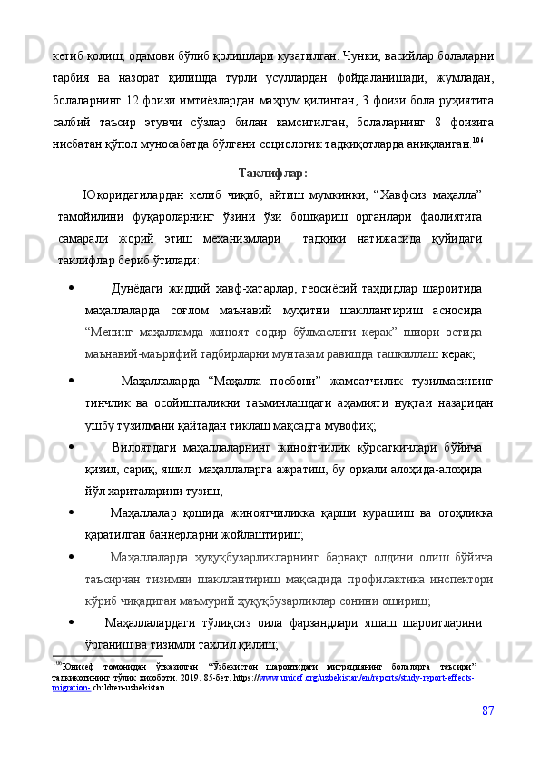 кетиб қолиш, одамови бўлиб қолишлари кузатилган. Чунки,   васийлар болаларни
тарбия   ва   назорат   қилишда   турли   усуллардан   фойдаланишади,   жумладан,
болаларнинг   12   фоизи   имтиёзлардан   маҳрум   қилинган,   3   фоизи   бола   руҳиятига
салбий   таъсир   этувчи   сўзлар   билан   камситилган,   болаларнинг   8   фоизига
нисбатан   қўпол   муносабатда   бўлгани   социологик   тадқиқотларда   аниқланган. 106
Таклифлар:
Юқоридагилардан   келиб   чиқиб,   айтиш   мумкинки,   “Хавфсиз   маҳалла”
тамойилини   фуқароларнинг   ўзини   ўзи   бошқариш   органлари   фаолиятига
самарали   жорий   этиш   механизмлари     тадқиқи   натижасида   қуйидаги
таклифлар бериб ўтилади:
           Дунёдаги   жиддий   хавф-хатарлар,   геосиёсий   таҳдидлар   шароитида
маҳаллаларда   соғлом   маънавий   муҳитни   шакллантириш   асносида
“Менинг   маҳалламда   жиноят   содир   бўлмаслиги   керак”   шиори   остида
маънавий-маърифий тадбирларни мунтазам равишда ташкиллаш  керак;
         М аҳаллаларда   “Маҳалла   посбони”   жамоатчилик   тузилмасининг
тинчлик   ва   осойишталикни   таъминлашдаги   аҳамияти   нуқтаи   назаридан
ушбу тузилмани қайтадан тиклаш мақсадга мувофиқ;
         Вилоят даги   маҳаллаларнинг   жиноятчилик   кўрсаткичлари   бўйича
қизил, сариқ, яшил   маҳал ла ларга ажратиш ,   бу орқали алоҳида-алоҳида
йўл хариталарини тузиш;
         Маҳаллалар   қошида   жиноятчиликка   қарши   курашиш   ва   огоҳликка
қаратилган баннерларни жойлаштириш;
         Маҳаллаларда   ҳуқуқбузарликларнинг   барвақт   олдини   олиш   бўйича
таъсирчан   тизимни   шакллантириш   мақсадида   профилактика   инспектори
кўриб чиқадиган маъмурий ҳуқуқбузарликлар сонини ошириш;
       Маҳаллалардаги   тўлиқсиз   оила   фарзандлари   яшаш   шароитларини
ўрганиш ва тизимли тахлил қилиш;
106
Юнисеф   томонидан   ўтказилган   “Ўзбекистон   шароитидаги   миграциянинг   болаларга   таъсири”
тадқиқотининг   тўлиқ   ҳисоботи. 2019.   85-бет.   https:// www.unicef.org/uzbekistan/en/reports/study-report-effects-
migration-   children-uzbekistan.
 
87