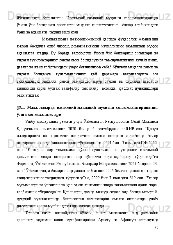 йўналишлари   ўрганилган.   Ижтимоий-маънавий   муҳитни   соғломлаштиришда
ўзини   ўзи   бошқариш   органлари   маҳалла   институтининг     ёшлар   тарбиясидаги
ўрни ва аҳамияти  таҳлил қилинган.
                  Мамлакатимиз   ижтимоий-сиёсий   ҳаётида   фуқаролик   жамиятини
юқори   босқичга   олиб   чиқиш,   демократиянинг   изчиллигини   таъминлаш   муҳим
аҳамиятга   эгадир.   Бу   борада   тадқиқотчи   ўзини   ўзи   бошқариш   органлари   ва
ундаги тузилмаларнинг давлатимиз бошқарувига таъсирчанлигини кучайтириш,
давлат ва жамият ўртасидаги ўзаро боғлиқликка сабаб бўлувчи маҳалла раиси ва
ундаги   бошқарув   тузилмаларининг   қай   даражада   ваколатларига   эга
эканликлари ,   маҳалла   раиси   бажариши   зарур   бўлган   ва   биринчи   навбатда
қилиниши   керак   бўлган   вазифалар   тавсиялар     асосида     фаолият   йўналишлари
баён этилган.       
§ 3.1.   Маҳаллаларда   ижтимоий-маънавий   муҳитни   соғломлаштиришнинг
ўзига хос механизмлари
Ушбу   диссертация   режаси   учун   Ўзбекистон   Республикаси   Олий   Мажлиси
Қонунчилик   палатасининг   2020   йилда   4   сентябрдаги   440-ИВ-сон   “Қонун
ижодкорлиги   ва   парламент   назоратини   амалга   ошириш   жараёнида   ёшлар
иштирокини янада фаоллаштириш тўғрисида”ги, 2021 йил 13 июлдаги ПФ-6260-
сон   “Ёшларни   ҳар   томонлама   қўллаб-қувватлаш   ва   уларнинг   ижтимоий
фаоллигини   янада   оширишга   оид   қўшимча   чора-тадбирлар   тўғрисида”ги
Фармони, Ўзбекистон Республикаси Вазирлар Маҳкамасининг 2021 йилдаги 23-
сон “Ўзбекистонда ёшларга оид давлат сиёсатини 2025 йилгача ривожлантириш
концепциясини   тасдиқлаш   тўғрисида”ги,   2022   йил   7   июндаги   312-сон   “Ёшлар
муаммоларини   ўрганиш   ва   ҳал   этиш   тизимини   янада   такомиллаштириш   чора-
тадбирлари  тўғрисида”ги   Қарорлари,  ҳамда   мазкур   соҳага   оид  бошқа  меъёрий-
ҳуқуқий   ҳужжатларида   белгиланган   вазифаларни   амалга   оширишда   ушбу
диссертация иши муайян даражада хизмат қилади.
Тарихга   назар   ташлайдиган   бўлсак,   ёшлар   масаласига   оид   дастлабки
қарашлар   қадимги   юнон   мутафаккирлари   Арасту   ва   Афлотун   асарларида
89 