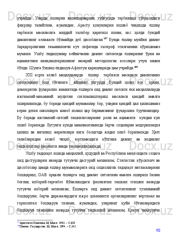 учрайди.   Уларда   ёшларни   ватанпарварлик   туйғусида   тарбиялаш   тўғрисидаги
фикрлар   талайгина,   жумладан;   Арасту   қонунларни   ишлаб   чиқишда   ёшлар
тарбияси   масаласига   жиддий   эътибор   қаратиш   лозим,   акс   ҳолда   бундай
давлатнинг   келажаги   бўлмайди   деб   ҳисоблаган. 107
  Бунда   ёшлар   муайян   давлат
барқарорлигини   таъминловчи   куч   сифатида   эътироф   этилганини   кўришимиз
мумкин.   Ушбу   ёндашувлар   кейинчалик   давлат   сиёсатида   ёшларнинг   ўрни   ва
аҳамиятини   аниқлаштиришнинг   назарий   методологик   асослари   учун   замин
бўлди. Шунга ўхшаш ёндашув Афлотун қарашларида ҳам учрайди. 108
ХХI   асрга   келиб   маҳаллаларда     ёшлар     тарбияси   масаласи   давлатимиз
сиёсатининг   бош   бўғинига     айланиб   улгурди.   Бундай   ҳолат   эса     эркин,
демократик фуқаролик жамиятида ёшларга оид давлат сиёсати ёки м аҳаллаларда
ижтимоий-маънавий   муҳитни   соғломлаштириш   масаласи   қандай   амалга
оширилмоқда,  бу   борада  қандай   муаммолар  бор,  уларни  қандай  ҳал  қилишимиз
керак   деган   саволларга   жавоб   излаш   ҳар   биримизнинг   фуқаролик   бурчимиздир.
Бу   борада   ижтимоий-сиёсий   ташкилотларнинг   роли   ва   аҳамияти     кундан   кун
ошиб   бормоқда.   Бугунги   кунда   мамлакатимизда   барча   соҳаларни   модернизация
қилиш   ва   янгилаш   жараёнлари   янги   босқичда   жадал   олиб   борилмоқда.   Ҳаёт
талабларидан   келиб   чиқиб,   юртимиздаги   кўпгина   давлат   ва   нодавлат
ташкилотлар фаолияти янада такомиллашмоқда.
Ушбу тадқиқот ишида маҳаллий, ҳудудий ва Республика миқёсидаги соҳага
оид   дастурларни   назарда   тутувчи   дастурий   механизм;   Статистик   кўрсаткич   ва
ҳисоботлар ҳамда ёшлар муаммоларига оид социолигик тадқиқот натижаларини
бошқариш,   ОАВ   орқали   ёшларга   оид   давлат   сиёсатини   амалга   ошириш   билан
боғлиқ   ахборий-тарғибот   йўналишдаги   фаолиятни   ташкил   этишни   назарда
тутувчи   ахборий   механизм;   Ёшларга   оид   давлат   сиёсатининг   тузилмавий
бошқаруви,   барча   даражалардаги   ижро   ҳокимияти   органларининг   вертикал   ва
горизонтал   бошқарув   тизими,   жумладан,   уларнинг   қуйи   бўғинларидаги
бошқарув   тизимини   назарда   тутувчи   ташкилий   механизм;   Қонун   чиқарувчи
107
Аристотел Политика М; Мысл. 1983. – C.628.
108
Платон. Государство. М; Мысл. 1994. – C.342.    
90 