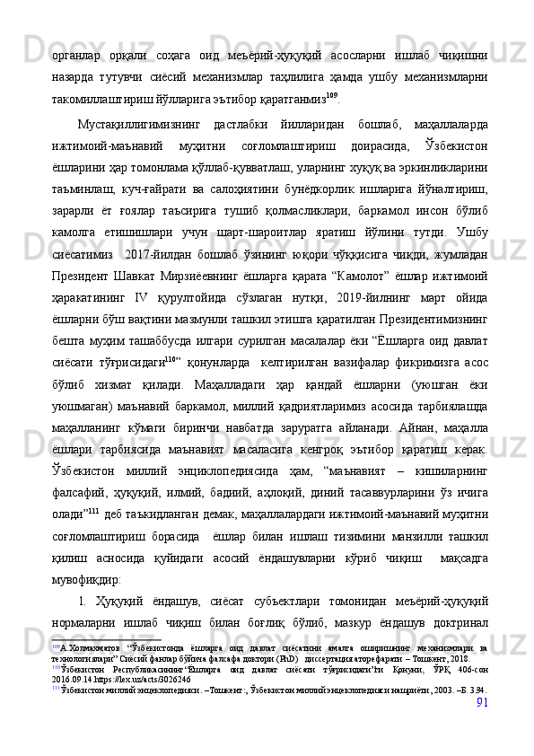 органлар   орқали   соҳага   оид   меъёрий-ҳуқуқий   асосларни   ишлаб   чиқишни
назарда   тутувчи   сиёсий   механизмлар   таҳлилига   ҳамда   ушбу   механизмларни
такомиллаштириш йўлларига эътибор қаратганмиз 109
.
Мустақиллигимизнинг   дастлабки   йилларидан   бошлаб,   маҳаллаларда
ижтимоий-маънавий   муҳитни   соғломлаштириш   доирасида,   Ўзбекистон
ёшларини ҳар томонлама қўллаб-қувватлаш, уларнинг хуқуқ ва эркинликларини
таъминлаш,   куч-ғайрати   ва   салоҳиятини   бунёдкорлик   ишларига   йўналтириш,
зарарли   ёт   ғоялар   таъсирига   тушиб   қолмасликлари,   баркамол   инсон   бўлиб
камолга   етишишлари   учун   шарт-шароитлар   яратиш   йўлини   тутди.   Ушбу
сиёсатимиз     2017-йилдан   бошлаб   ўзининг   юқори   чўққисига   чиқди,   жумладан
Президент   Шавкат   Мирзиёевнинг   ёшларга   қарата   “Камолот”   ёшлар   ижтимоий
ҳаракатининг   IV   қурултойида   сўзлаган   нутқи,   2019-йилнинг   март   ойида
ёшларни бўш вақтини мазмунли ташкил этишга қаратилган Президентимизнинг
бешта   муҳим   ташаббусда   илгари   сурилган   масалалар   ёки  “Ёшларга   оид  давлат
сиёсати   тўғрисидаги 110
”   қонунларда     келтирилган   вазифалар   фикримизга   асос
бўлиб   хизмат   қилади.   Маҳалладаги   ҳар   қандай   ёшларни   (уюшган   ёки
уюшмаган)   маънавий   баркамол,   миллий   қадриятларимиз   асосида   тарбиялашда
маҳалланинг   кўмаги   биринчи   навбатда   заруратга   айланади.   Айнан,   маҳалла
ёшлари   тарбиясида   маънавият   масаласига   кенгроқ   эътибор   қаратиш   керак.
Ўзбекистон   миллий   энциклопедиясида   ҳам,   “маънавият   –   кишиларнинг
фалсафий,   ҳуқуқий,   илмий,   бадиий,   аҳлоқий,   диний   тасаввурларини   ўз   ичига
олади” 111
  деб таъкидланган демак, м аҳаллалардаги ижтимоий-маънавий муҳитни
соғломлаштириш   борасида     ёшлар   билан   ишлаш   тизимини   манзилли   ташкил
қилиш   асносида   қуйидаги   асосий   ёндашувларни   кўриб   чиқиш     мақсадга
мувофиқдир:
1.   Ҳуқуқий   ёндашув,   сиёсат   субъектлари   томонидан   меъёрий-ҳуқуқий
нормаларни   ишлаб   чиқиш   билан   боғлиқ   бўлиб,   мазкур   ёндашув   доктринал
109
А.Холмахматов   “Ўзбекистонда   ёшларга   оид   давлат   сиёсатини   амалга   оширишнинг   механизмлари   ва
технологиялари” Сиёсий фанлар бўйича фалсафа доктори (PhD)   диссертация аторефарати  –  Тошкент, 2018. 
110
Ўзбекистон   Республикасининг “Ёшларга   оид   давлат   сиёсати   тўғрисидаги”ги   Қонуни,   ЎРҚ   406-сон
2016.09.14.https://lex.uz/acts/3026246
111
Ўзбекистон миллий энцеклопедияси. –Тошкент:, Ўзбекистон миллий энцеклопедияси нашриёти, 2003. –Б. 3 3 4.
91 