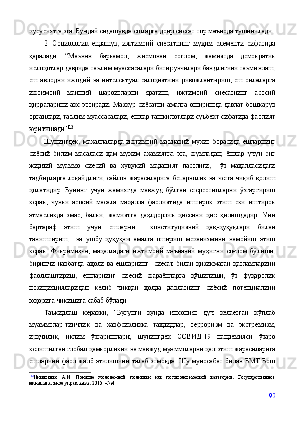 хусусиятга эга. Бундай ёндашувда ёшларга доир сиёсат тор маънода тушинилади.
2.   Социологик   ёндашув,   ижтимоий   сиёсатнинг   муҳим   элементи   сифатида
қаралади.   “Маънан   баркамол,   жисмонан   соғлом,   жамиятда   демократик
ислоҳотлар даврида таълим муассасалари битирувчилари бандлигини таъминлаш,
ёш авлодни ижодий ва интелектуал салоҳиятини  ривожлантириш, ёш оилаларга
ижтимоий   маиший   шароитларни   яратиш,   ижтимоий   сиёсатнинг   асосий
қирраларини акс эттиради. Мазкур сиёсатни амалга оширишда давлат бошқарув
органлари, таълим муассасалари, ёшлар ташкилотлари суъбект сифатида фаолият
юритишади” 112
Шунингдек,   маҳаллаларда   ижтимоий   маънавий   муҳит   борасида   ёшларнинг
сиёсий   билим   масаласи   ҳам   муҳим   аҳамиятга   эга,   жумладан;   ёшлар   учун   энг
жиддий   муаммо   сиёсий   ва   ҳуқуқий   маданият   пастлиги,     ўз   маҳалласидаги
тадбирларга лоқайдлиги, сайлов жараёнларига бепарволик   ва четга чиқиб қолиш
ҳолатидир.   Бунинг   учун   жамиятда   мавжуд   бўлган   стереотипларни   ўзгартириш
керак,   чунки   асосий   масала   маҳалла   фаолиятида   иштирок   этиш   ёки   иштирок
этмасликда   эмас,   балки,   жамиятга   даҳлдорлик   ҳиссини   ҳис   қилишдадир.   Уни
бартараф   этиш   учун   ёшларни     конституциявий   ҳақ-ҳуқуқлари   билан
таништириш,     ва   ушбу   ҳуқуқни   амалга   ошириш   механизмини   намойиш   этиш
керак.   Фикримизча,   маҳалладаги   ижтимоий   маънавий   муҳитни   соғлом   бўлиши,
биринчи   навбатда   аҳоли   ва   ёшларнинг     сиёсат   билан   қизиқмаган   қатламларини
фаоллаштириш,   ёшларнинг   сиёсий   жараёнларга   қўшилиши,   ўз   фуқаролик
позицияцияларидан   келиб   чиққан   ҳолда   давлатнинг   сиёсий   потенциалини
юқорига чиқишига сабаб бўлади.
Таъкидлаш   керакки,   “Бугунги   кунда   инсоният   дуч   келаётган   кўплаб
муаммолар-тинчлик   ва   хавфсизликка   тахдидлар,   терроризм   ва   экстремизм,
ирқчилик,   иқлим   ўзгаришлари,   шунингдек   CОВИД-19   пандемияси   ўзаро
келишилган глобал ҳамкорликни ва мавжуд муаммоларни ҳал этиш жараёнларига
ёшларини фаол жалб этилишини талаб этмоқда. Шу муносабат билан БМТ  Бош
112
Никитенко   А.И.   Понятие   молодежной   политики   как   политологической   категории.   Государственное
миниципалъное управление. 2016. –№4
92 