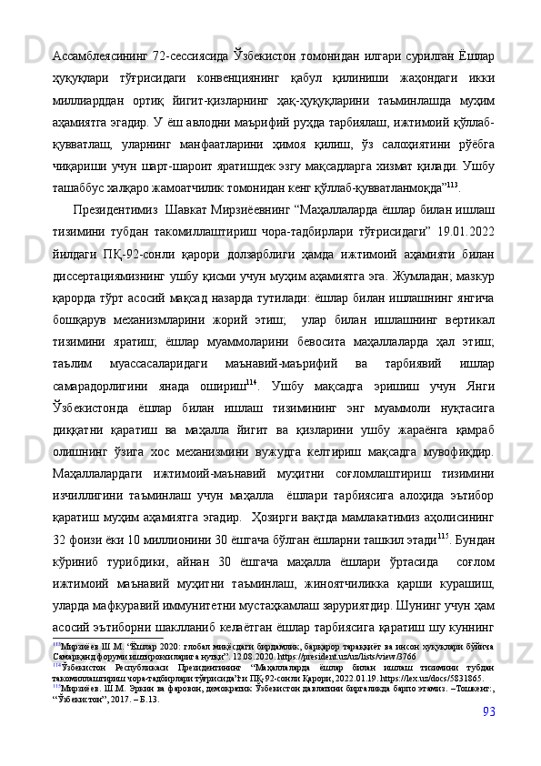 Ассамблеясининг   72-сессиясида   Ўзбекистон   томонидан   илгари   сурилган   Ёшлар
ҳуқуқлари   тўғрисидаги   конвенциянинг   қабул   қилиниши   жаҳондаги   икки
миллиарддан   ортиқ   йигит-қизларнинг   ҳақ-ҳуқуқларини   таъминлашда   муҳим
аҳамиятга эгадир. У ёш авлодни маърифий руҳда тарбиялаш, ижтимоий қўллаб-
қувватлаш,   уларнинг   манфаатларини   ҳимоя   қилиш,   ўз   салоҳиятини   рўёбга
чиқариши учун  шарт-шароит  яратишдек  эзгу  мақсадларга   хизмат қилади.  Ушбу
ташаббус халқаро жамоатчилик томонидан кенг қўллаб-қувватланмоқда” 113
. 
          Президентимиз   Шавкат Мирзиёевнинг “Маҳаллаларда ёшлар билан ишлаш
тизимини   тубдан   такомиллаштириш   чора-тадбирлари   тўғрисидаги”   19.01.2022
йилдаги   ПҚ-92-сонли   қарори   долзарблиги   ҳамда   ижтимоий   аҳамияти   билан
диссертациямизнинг ушбу қисми учун муҳим аҳамиятга эга. Жумладан; мазкур
қарорда тўрт асосий мақсад назарда тутилади: ёшлар билан ишлашнинг янгича
бошқарув   механизмларини   жорий   этиш;     улар   билан   ишлашнинг   вертикал
тизимини   яратиш;   ёшлар   муаммоларини   бевосита   маҳаллаларда   ҳал   этиш;
таълим   муассасаларидаги   маънавий-маърифий   ва   тарбиявий   ишлар
самарадорлигини   янада   ошириш 114
.   Ушбу   мақсадга   эришиш   учун   Янги
Ўзбекистонда   ёшлар   билан   ишлаш   тизимининг   энг   муаммоли   нуқтасига
диққатни   қаратиш   ва   маҳалла   йигит   ва   қизларини   ушбу   жараёнга   қамраб
олишнинг   ўзига   хос   механизмини   вужудга   келтириш   мақсадга   мувофиқдир.
Маҳаллалардаги   ижтимоий-маънавий   муҳитни   соғломлаштириш   тизимини
изчиллигини   таъминлаш   учун   маҳалла     ёшлари   тарбиясига   алоҳида   эътибор
қаратиш   муҳим   аҳамиятга   эгадир.     Ҳозирги   вақтда   мамлакатимиз   аҳолисининг
32 фоизи ёки 10 миллионини 30 ёшгача бўлган ёшларни ташкил этади 115
. Бундан
кўриниб   турибдики,   айнан   30   ёшгача   маҳалла   ёшлари   ўртасида     соғлом
ижтимоий   маънавий   муҳитни   таъминлаш,   жиноятчиликка   қарши   курашиш,
уларда мафкуравий иммунитетни мустаҳкамлаш заруриятдир. Шунинг учун ҳам
асосий эътиборни шаклланиб келаётган ёшлар тарбиясига қаратиш шу куннинг
113
Мирзиёев  Ш.М.  “Ёшлар   2020:   глобал  миқёсдаги   бирдамлик,  барқарор  тараққиёт  ва  инсон  хуқуқлари  бўйича
Самарқанд форуми иштирокчиларига нутқи”. 12.08.2020.   https://president.uz/uz/lists/view/3766
114
Ўзбекистон   Республикаси   Президентининг   “Маҳаллаларда   ёшлар   билан   ишлаш   тизимини   тубдан
такомиллаштириш чора-тадбирлари тўғрисида”ги ПҚ-92-сонли Қарори, 2022.01.19. https://lex.uz/docs/5831865.
115
Мирзиёев.  Ш.М. Эркин ва фаровон, демократик Ўзбекистон  давлатини  биргаликда барпо этамиз. –Тошкент:,
“Ўзбекистон”, 2017. – Б.13.
93 