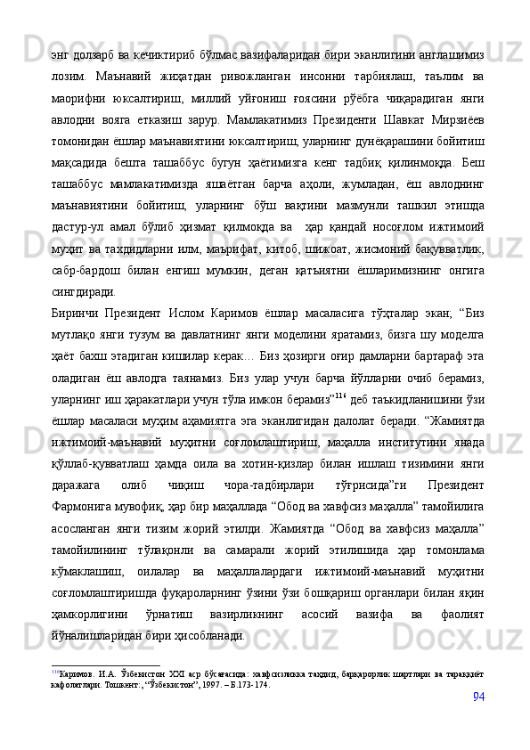 энг долзарб ва кечиктириб бўлмас вазифаларидан бири эканлигини англашимиз
лозим.   Маънавий   жиҳатдан   ривожланган   инсонни   тарбиялаш,   таълим   ва
маорифни   юксалтириш,   миллий   уйғониш   ғоясини   рўёбга   чиқарадиган   янги
авлодни   вояга   етказиш   зарур.   Мамлакатимиз   Президенти   Шавкат   Мирзиёев
томонидан ёшлар маънавиятини юксалтириш, уларнинг дунёқарашини бойитиш
мақсадида   бешта   ташаббус   бугун   ҳаётимизга   кенг   тадбиқ   қилинмоқда.   Беш
ташаббус   мамлакатимизда   яшаётган   барча   аҳоли,   жумладан,   ёш   авлоднинг
маънавиятини   бойитиш,   уларнинг   бўш   вақтини   мазмунли   ташкил   этишда
дастур-ул   амал   бўлиб   ҳизмат   қилмоқда   ва     ҳар   қандай   носоғлом   ижтимоий
муҳит   ва   тахдидларни   илм,   маърифат,   китоб,   шижоат,   жисмоний   бақувватлик,
сабр-бардош   билан   енгиш   мумкин,   деган   қатъиятни   ёшларимизнинг   онгига
сингдиради.
Биринчи   Президент   Ислом   Каримов   ёшлар   масаласига   тўҳталар   экан;   “Биз
мутлақо   янги   тузум   ва   давлатнинг   янги   моделини   яратамиз,   бизга   шу   моделга
ҳаёт   бахш   этадиган   кишилар   керак…   Биз   ҳозирги   оғир   дамларни   бартараф   эта
оладиган   ёш   авлодга   таянамиз.   Биз   улар   учун   барча   йўлларни   очиб   берамиз,
уларнинг иш ҳаракатлари учун тўла имкон берамиз” 116
 деб таъкидланишини ўзи
ёшлар   масаласи   муҳим   аҳамиятга   эга   эканлигидан   далолат   беради.   “Жамиятда
ижтимоий-маънавий   муҳитни   соғломлаштириш,   маҳалла   институтини   янада
қўллаб-қувватлаш   ҳамда   оила   ва   хотин-қизлар   билан   ишлаш   тизимини   янги
даражага   олиб   чиқиш   чора-тадбирлари   тўғрисида”ги   Президент
Фармонига   мувофиқ, ҳар бир маҳаллада “Обод ва хавфсиз маҳалла” тамойилига
асосланган   янги   тизим   жорий   этилди.   Жамиятда   “Обод   ва   хавфсиз   маҳалла”
тамойилининг   тўлақонли   ва   самарали   жорий   этилишида   ҳар   томонлама
кўмаклашиш,   оилалар   ва   маҳаллалардаги   ижтимоий-маънавий   муҳитни
соғломлаштиришда фуқароларнинг ўзини ўзи бошқариш органлари билан яқин
ҳамкорлигини   ўрнатиш   вазирликнинг   асосий   вазифа   ва   фаолият
йўналишларидан бири ҳисобланади.
116
Каримов.   И.А.   Ўзбекистон   XXI   аср   бўсағасида:   хавфсизликка   таҳдид,   барқарорлик   шартлари   ва   тараққиёт
кафолатлари. Тошкент:, “Ўзбекистон”, 1997. – Б.173-174.
94 