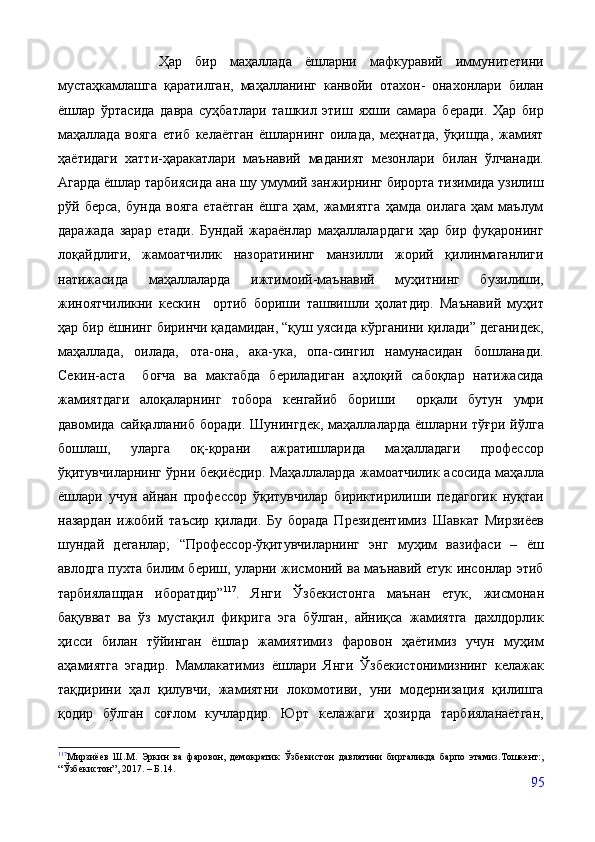           Ҳар   бир   маҳаллада   ёшларни   мафкуравий   иммунитетини
мустаҳкамлашга   қаратилган,   маҳалланинг   канвойи   отахон-   онахонлари   билан
ёшлар   ўртасида   давра   суҳбатлари   ташкил   этиш   яхши   самара   беради.   Ҳар   бир
маҳаллада   вояга   етиб   келаётган   ёшларнинг   оилада,   меҳнатда,   ўқишда,   жамият
ҳаётидаги   хатти-ҳаракатлари   маънавий   маданият   мезонлари   билан   ўлчанади.
Агарда ёшлар тарбиясида ана шу умумий занжирнинг бирорта тизимида узилиш
рўй   берса,   бунда   вояга   етаётган   ёшга   ҳам,   жамиятга   ҳамда   оилага   ҳам   маълум
даражада   зарар   етади.   Бундай   жараёнлар   маҳаллалардаги   ҳар   бир   фуқаронинг
лоқайдлиги,   жамоатчилик   назоратининг   манзилли   жорий   қилинмаганлиги
натижасида   маҳаллаларда   ижтимоий-маънавий   муҳитнинг   бузилиши,
жиноятчиликни   кескин     ортиб   бориши   ташвишли   ҳолатдир.   Маънавий   муҳит
ҳар бир ёшнинг биринчи қадамидан, “қуш уясида кўрганини қилади” деганидек,
маҳаллада,   оилада,   ота-она,   ака-ука,   опа-сингил   намунасидан   бошланади.
Секин-аста     боғча   ва   мактабда   бериладиган   аҳлоқий   сабоқлар   натижасида
жамиятдаги   алоқаларнинг   тобора   кенгайиб   бориши     орқали   бутун   умри
давомида  сайқалланиб   боради.  Шунингдек,   маҳаллаларда  ёшларни  тўғри  йўлга
бошлаш,   уларга   оқ-қорани   ажратишларида   маҳалладаги   профессор
ўқитувчиларнинг ўрни беқиёсдир. Маҳаллаларда жамоатчилик асосида маҳалла
ёшлари   учун   айнан   профессор   ўқитувчилар   бириктирилиши   педагогик   нуқтаи
назардан   ижобий   таъсир   қилади.   Бу   борада   Президентимиз   Шавкат   Мирзиёев
шундай   деганлар;   “Профессор-ўқитувчиларнинг   энг   муҳим   вазифаси   –   ёш
авлодга пухта билим бериш, уларни жисмоний ва маънавий етук инсонлар этиб
тарбиялашдан   иборатдир” 117
.   Янги   Ўзбекистонга   маънан   етук,   жисмонан
бақувват   ва   ўз   мустақил   фикрига   эга   бўлган,   айниқса   жамиятга   дахлдорлик
ҳисси   билан   тўйинган   ёшлар   жамиятимиз   фаровон   ҳаётимиз   учун   муҳим
аҳамиятга   эгадир.   Мамлакатимиз   ёшлари   Янги   Ўзбекистонимизнинг   келажак
тақдирини   ҳал   қилувчи,   жамиятни   локомотиви,   уни   модернизация   қилишга
қодир   бўлган   соғлом   кучлардир.   Юрт   келажаги   ҳозирда   тарбияланаётган,
117
Мирзиёев   Ш.М.   Эркин   ва   фаровон,   демократик   Ўзбекистон   давлатини   биргаликда   барпо   этамиз.Тошкент:,
“Ўзбекистон”, 2017. – Б.14.
95 