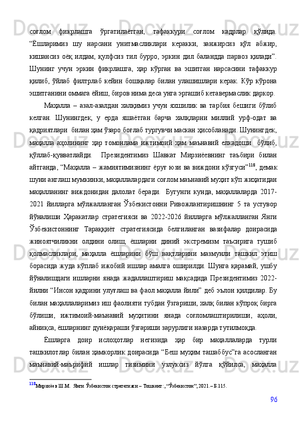 соғлом   фикрлашга   ўргатилаётган,   тафаккури   соғлом   кадрлар   қўлида.
“Ёшларимиз   шу   нарсани   унитмасликлари   керакки,   занжирсиз   қўл   абжир,
кишансиз   оёқ   илдам,   қулфсиз   тил   бурро,   эркин   дил   баландда   парвоз   қилади”.
Шунинг   учун   эркин   фикрлашга,   ҳар   кўрган   ва   эшитган   нарсасини   тафаккур
қилиб,   ўйлаб   филтрлаб   кейин   бошқалар   билан   улашишлари   керак.   Кўр   кўрона
эшитганини оммага ёйиш, биров нима деса унга эргашиб кетавермаслик даркор.
          Маҳалла   –   азал-азалдан   халқимиз   учун   яхшилик   ва   тарбия   бешиги   бўлиб
келган.   Шунингдек,   у   ерда   яшаётган   барча   халқларни   миллий   урф-одат   ва
қадриятлари  билан ҳам ўзаро боғлаб тургувчи маскан ҳисобланади. Шунингдек,
маҳалла   аҳолининг   ҳар   томонлама   ижтимоий   ҳам   маънавий   елкадоши     бўлиб,
қўллаб-қувватлайди.     Президентимиз   Шавкат   Мирзиёевнинг   таъбири   билан
айтганда,  “Маҳалла   – жамиятимизнинг  ёруғ  юзи ва  виждони кўзгуси” 118
, демак
шуни англаш мумкинки, маҳаллалардаги соғлом маънавий муҳит кўп жиҳатидан
маҳалланинг   виждонидан   далолат   беради.     Бугунги   кунда,   маҳаллаларда   2017-
2021   йилларга   мўлжалланган   Ўзбекистонни   Ривожлантиришнинг   5   та   устувор
йўналиши   Ҳаракатлар   стратегияси   ва   2022-2026   йилларга   мўлжалланган   Янги
Ўзбекистоннинг   Тараққиёт   стратегиясида   белгиланган   вазифалар   доирасида
жиноятчиликни   олдини   олиш,   ёшларни   диний   экстремизм   таъсирига   тушиб
қолмасликлари,   маҳалла   ёшларини   бўш   вақтларини   мазмунли   ташкил   этиш
борасида   жуда   кўплаб   ижобий   ишлар   амалга   оширилди.   Шунга   қарамай,   ушбу
йўналишдаги   ишларни   янада   жадаллаштириш   мақсадида   Президентимиз   2022-
йилни “Инсон қадрини улуғлаш ва фаол маҳалла йили” деб эълон қилдилар. Бу
билан маҳаллаларимиз иш фаолияти тубдан ўзгариши, халқ билан кўпроқ бирга
бўлиши,   ижтимоий-маънавий   муҳитини   янада   соғломлаштирилиши,   аҳоли,
айниқса, ёшларнинг дунёқараши ўзгариши зарурлиги назарда тутилмоқда.
Ёшларга   доир   ислоҳотлар   негизида   ҳар   бир   маҳаллаларда   турли
ташкилотлар   билан   ҳамкорлик   доирасида   “Беш   муҳим   ташаббус”га   асосланган
маънавий-маърифий   ишлар   тизимини   узлуксиз   йўлга   қўйилса,   маҳалла
118
Мирзиёев Ш.М.  Янги Ўзбекистон стратегияси – Тошкент:, “Ўзбекистон”, 2021.– Б.115.
96