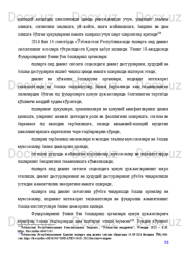 ахлоқий   жиҳатдан   шаклланиши   ҳамда   ривожланиши   учун,   уларнинг   таълим
олишга,   соғлиғини   сақлашга,   уй-жойга,   ишга   жойлашишга,   бандлик   ва   дам
олишга бўлган ҳуқуқларини амалга ошириш учун шарт-шароитлар яратади 121
.
2016 йил 14 сентябрда «Ўзбекистон Республикасида ёшларга оид давлат
сиёсатининг асослари тўғрисида»ги Қонун қабул килинди. Унинг 18-моддасида
Фуқароларнинг ўзини ўзи бошқариш органлари:
ёшларга оид давлат сиёсати соҳасидаги давлат дастурларини, ҳудудий ва
бошқа дастурларни ишлаб чиқиш ҳамда амалга оширишда иштирок этади;
давлат   ва   хўжалик   бошқаруви   органлари,   нодавлат   нотижорат
ташкилотлари   ва   бошқа   ташкилотлар   билан   биргаликда   кам   таъминланган
оилалардан  бўлган   ёш  фуқароларга  қонун  ҳужжатларида  белгиланган  тартибда
қўшимча моддий ёрдам кўрсатади;
ёшларнинг   ҳуқуқлари,   эркинликлари   ва   қонуний   манфаатларини   ҳимоя
қилишга, уларнинг жамият ҳаётидаги роли ва фаоллигини оширишга, соғлом ва
баркамол   ёш   авлодни   тарбиялашга,   оилада   маънавий-ахлоқий   муҳитни
шакллантиришга қаратилган чора-тадбирларни кўради;
ёшларни тарбиялаш масалалари юзасидан таълим муассасалари ва бошқа
муассасалар билан ҳамкорлик қилади;
тегишли ҳудудда жойлашган корхоналар, муассасалар ва ташкилотларда
ёшларнинг бандлигини таъминлашга кўмаклашади;
ёшларга   оид   давлат   сиёсати   соҳасидаги   қонун   ҳужжатларининг   ижро
этилиши, давлат дастурларининг ва ҳудудий дастурларнинг рўёбга чиқарилиши
устидан жамоатчилик назоратини амалга оширади;
ёшларга   оид   давлат   сиёсатини   рўёбга   чиқаришда   бошқа   органлар   ва
муассасалар,   нодавлат   нотижорат   ташкилотлари   ва   фуқаролик   жамиятининг
бошқа институтлари билан ҳамкорлик қилади.
Фуқароларнинг   ўзини   ўзи   бошқариш   органлари   қонун   ҳужжатларига
мувофиқ   бошқа   тадбирларда   ҳам   иштирок   этиши   мумкин 122
.   Бундан   кўриниб
121
Ўзбекистон   Республикасининг   Конституцияси   Тошкент:,   “Ўзбекистон   нашриёти”,   79-модда   2023   –   Б.30.
https: //lex.uz/docs/6445145.  
122
Ўзбекистон   Республикасининг   Қонуни   ёшларга   оид   давлат   сиёсати   тўғрисида   14.09.2016   йилдаги   ЎРҚ-406-
сон. https://lex.uz/docs/3026246?ONDATE2=26.01.2022&action=compare.
98 