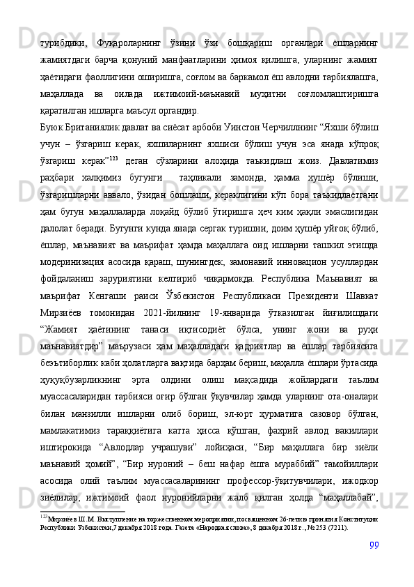 турибдики,   Фуқароларнинг   ўзини   ўзи   бошқариш   органлари   ёшларнинг
жамиятдаги   барча   қонуний   манфаатларини   ҳимоя   қилишга,   уларнинг   жамият
ҳаётидаги фаоллигини оширишга, соғлом ва баркамол ёш авлодни тарбиялашга,
маҳаллада   ва   оилада   ижтимоий-маънавий   муҳитни   соғломлаштиришга
қаратилган ишларга маъсул органдир. 
Буюк Британиялик давлат ва сиёсат арбоби Уинстон Черчиллнинг “Яхши бўлиш
учун   –   ўзгариш   керак,   яхшиларнинг   яхшиси   бўлиш   учун   эса   янада   кўпроқ
ўзгариш   керак” 123
  деган   сўзларини   алоҳида   таъкидлаш   жоиз.   Давлатимиз
раҳбари   халқимиз   бугунги     таҳликали   замонда,   ҳамма   хушёр   бўлиши,
ўзгаришларни   аввало,   ўзидан   бошлаши,   кераклигини   кўп   бора   таъкидлаётгани
ҳам   бугун   маҳаллаларда   лоқайд   бўлиб   ўтиришга   ҳеч   ким   ҳақли   эмаслигидан
далолат беради. Бугунги кунда янада сергак туришни, доим ҳушёр уйғоқ бўлиб,
ёшлар,   маънавият   ва   маърифат   ҳамда   маҳаллага   оид   ишларни   ташкил   этишда
модеринизация   асосида   қараш,   шунингдек,   замонавий   инновацион   усуллардан
фойдаланиш   заруриятини   келтириб   чиқармоқда.   Республика   Маънавият   ва
маърифат   Кенгаши   раиси   Ўзбекистон   Республикаси   Президенти   Шавкат
Мирзиёев   томонидан   2021-йилнинг   19-январида   ўтказилган   йиғилишдаги
“Жамият   ҳаётининг   танаси   иқтисодиёт   бўлса,   унинг   жони   ва   руҳи
маънавиятдир”   маърузаси   ҳам   маҳалладаги   қадриятлар   ва   ёшлар   тарбиясига
беэътиборлик каби ҳолатларга вақтида барҳам бериш, маҳалла ёшлари ўртасида
ҳуқуқбузарликнинг   эрта   олдини   олиш   мақсадида   жойлардаги   таълим
муассасаларидан   тарбияси   оғир   бўлган   ўқувчилар   ҳамда   уларнинг   ота-оналари
билан   манзилли   ишларни   олиб   бориш,   эл-юрт   ҳурматига   сазовор   бўлган,
мамлакатимиз   тараққиётига   катта   ҳисса   қўшган,   фахрий   авлод   вакиллари
иштирокида   “Авлодлар   учрашуви”   лойиҳаси,   “Бир   маҳаллага   бир   зиёли
маънавий   ҳомий”,   “Бир   нуроний   –   беш   нафар   ёшга   мураббий”   тамойиллари
асосида   олий   таълим   муассасаларининг   профессор-ўқитувчилари,   ижодкор
зиёлилар,   ижтимоий   фаол   нуронийларни   жалб   қилган   ҳолда   “маҳаллабай”,
123
Мирзиёев Ш. М.  Выступление на торжественном мероприятии, посвященном 26-летию принятия Конституции
Республики Узбекистан,7 декабря 2018 года. Газета «Народная слова», 8 декабря 2018 г., № 253 (7211). 
 
99