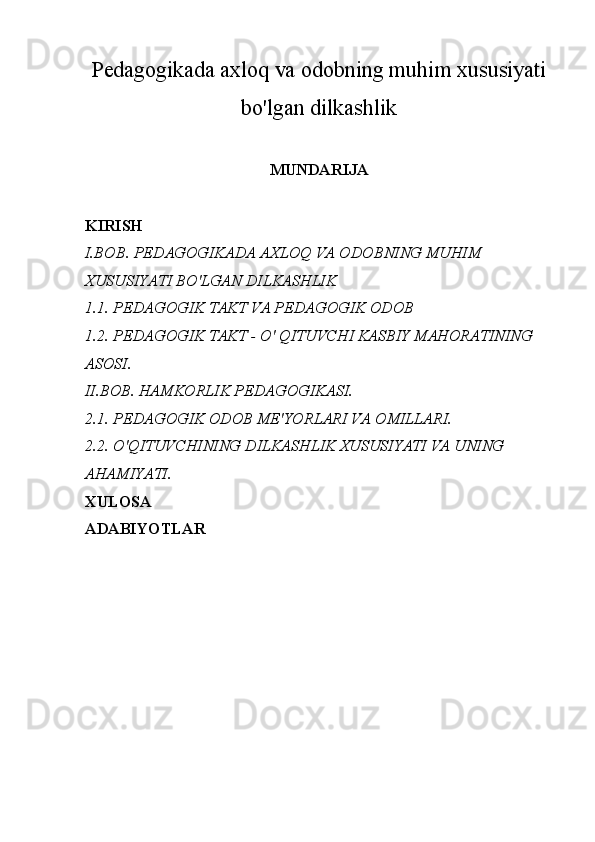 Pedagogikada axloq va odobning muhim xususiyati
bo'lgan dilkashlik
MUNDARIJA
KIRISH
I.BOB.   PEDAGOGIKADA AXLOQ VA ODOBNING MUHIM 
XUSUSIYATI BO'LGAN DILKASHLIK
1.1. PEDAGOGIK TAKT VA PEDAGOGIK ODOB
1.2.  PEDAGOGIK TAKT -  О ' QITUVCHI KASBIY MAHORATINING 
ASOSI.
II.BOB. HAMKORLIK PEDAGOGIKASI.
2.1. PEDAGOGIK ODOB ME'YORLARI VA OMILLARI.
2.2. O'QITUVCHINING DILKASHLIK XUSUSIYATI VA UNING 
AHAMIYATI.
XULOSA
ADABIYOTLAR 