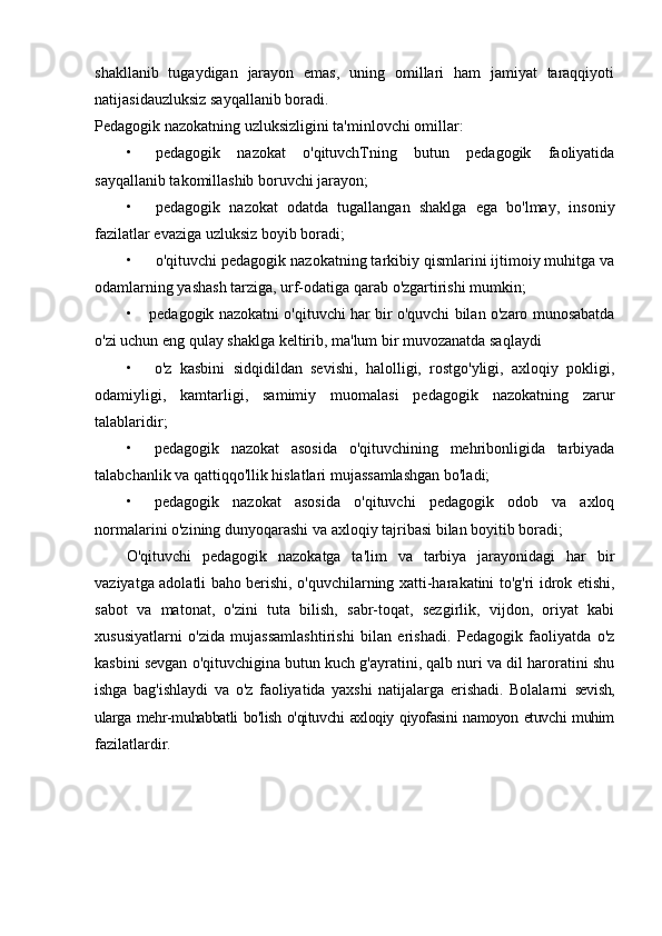 shakllanib   tugaydigan   jarayon   emas,   uning   omillari   ham   jamiyat   taraqqiyoti
natijasidauzluksiz sayqallanib boradi.
Pedagogik nazokatning uzluksizligini ta'minlovchi omillar:
• pedagogik   nazokat   o'qituvchTning   butun   pedagogik   faoliyatida
sayqallanib takomillashib boruvchi jarayon;
• pedagogik   nazokat   odatda   tugallangan   shaklga   ega   bo'lmay,   insoniy
fazilatlar evaziga uzluksiz boyib boradi;
• o'qituvchi pedagogik nazokatning tarkibiy qismlarini ijtimoiy muhitga va
odamlarning yashash tarziga, urf-odatiga qarab o'zgartirishi mumkin;
• pedagogik nazokatni o'qituvchi har bir o'quvchi bilan o'zaro munosabatda
o'zi uchun eng qulay shaklga keltirib, ma'lum bir muvozanatda saqlaydi
• o'z   kasbini   sidqidildan   sevishi,   halolligi,   rostgo'yligi,   axloqiy   pokligi,
odamiyligi,   kamtarligi,   samimiy   muomalasi   pedagogik   nazokatning   zarur
talablaridir;
• pedagogik   nazokat   asosida   o'qituvchining   mehribonligida   tarbiyada
talabchanlik va qattiqqo'llik hislatlari mujassamlashgan bo'ladi;
• pedagogik   nazokat   asosida   o'qituvchi   pedagogik   odob   va   axloq
normalarini o'zining dunyoqarashi va axloqiy tajribasi bilan boyitib boradi;
O'qituvchi   pedagogik   nazokatga   ta'lim   va   tarbiya   jarayonidagi   har   bir
vaziyatga adolatli baho berishi, o'quvchilarning xatti-harakatini to'g'ri idrok etishi,
sabot   va   matonat,   o'zini   tuta   bilish,   sabr-toqat,   sezgirlik,   vijdon,   oriyat   kabi
xususiyatlarni   o'zida   mujassamlashtirishi   bilan   erishadi.   Pedagogik   faoliyatda   o'z
kasbini sevgan o'qituvchigina butun kuch g'ayratini, qalb nuri va dil haroratini shu
ishga   bag'ishlaydi   va   o'z   faoliyatida   yaxshi   natijalarga   erishadi.   Bolalarni   sevish,
ularga mehr-muhabbatli bo'lish o'qituvchi axloqiy qiyofasini namoyon etuvchi muhim
fazilatlardir. 