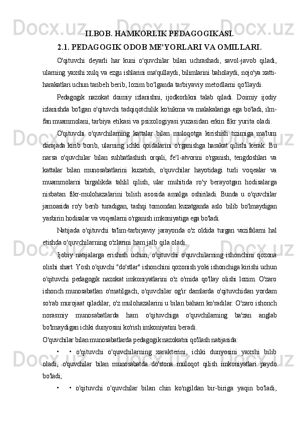II.BOB. HAMKORLIK PEDAGOGIKASI.
2.1. PEDAGOGIK ODOB ME'YORLARI VA OMILLARI.
O'qituvchi   deyarli   har   kuni   o'quvchilar   bilan   uchrashadi,   savol-javob   qiladi,
ularning   yaxshi xulq va ezgu ishlarini ma'qullaydi, bilimlarini baholaydi, nojo'ya xatti-
harakatlari uchun  tanbeh berib, lozim bo'lganda tarbiyaviy metodlarni qo'llaydi.
Pedagogik   nazokat   doimiy   izlanishni,   ijodkorlikni   talab   qiladi.   Doimiy   ijodiy
izlanishda   bo'lgan o'qituvchi tadqiqotchilik ko'nikma va malakalariga ega bo'ladi, ilm-
fan muammolani,  tarbiya etikasi va psixologiyasi yuzasidan erkin fikr yurita oladi.
O'qituvchi   o'quvchilarning   kattalar   bilan   muloqotga   kirishish   tizimiga   ma'lum
darajada   kirib borib, ularning ichki  qoidalarini o'rganishga harakat  qilishi  kerak. Bu
narsa   o'quvchilar   bilan   suhbatlashish   orqali,   fe'1-atvorini   o'rganish,   tengdoshlari   va
kattalar   bilan   munosabatlarini   kuzatish,   o'quvchilar   hayotidagi   turli   voqealar   va
muammolarni   birgalikda   tahlil   qilish,   ular   muhitida   ro'y   berayotgan   hodisalarga
nisbatan   fikr-mulohazalarini   bilish   asosida   amalga   oshiriladi.   Bunda   u   o'quvchilar
jamoasida   ro'y   berib   turadigan,   tashqi   tomondan   kuzatganda   aslo   bilib   bo'lmaydigan
yasbirin hodisalar va voqealarni o'rganish imkoniyatiga ega bo'ladi.
Natijada   o'qituvchi   ta'lim-tarbiyaviy   jarayonda   o'z   oldida   turgan   vazifalarni   hal
etishda  o'quvchilarning o'zlarini ham jalb qila oladi.
Ijobiy   natijalarga   erishish   uchun,   o'qituvchi   o'quvchilarning   ishonchini   qozona
olishi  shart. Yosh o'quvchi "do'stlar" ishonchini qozonish yoki ishonchiga kirishi uchun
o'qituvchi   pedagogik   nazokat   imkoniyatlarini   o'z   o'mida   qo'llay   olishi   lozim.   O'zaro
ishonch munosabatlan   o'rnatilgach,  o'quvchilar   og'ir   damlarda   o'qituvchidan  yordam
so'rab murojaat qiladilar, o'z  mulohazalarini u bilan baham ko'radilar. O'zaro ishonch
norasmiy   munosabatlarda   ham   o'qituvchiga   o'quvchilarning   ba'zan   anglab
bo'lmaydigan ichki dunyosini ko'rish imkoniyatini  beradi.
O'quvchilar bilan munosabatlarda pedagogik nazokatni qo'llash natijasida:
• •   o'qituvchi   o'quvchilarning   xarakterini,   ichki   dunyosini   yaxshi   bilib
oladi,   o'quvchilar   bilan   munosabatda   do'stona   muloqot   qilish   imkoniyatlari   paydo
bo'ladi;
• •   o'qituvchi   o'quvchilar   bilan   chin   ko'ngildan   bir-biriga   yaqin   bo'ladi, 