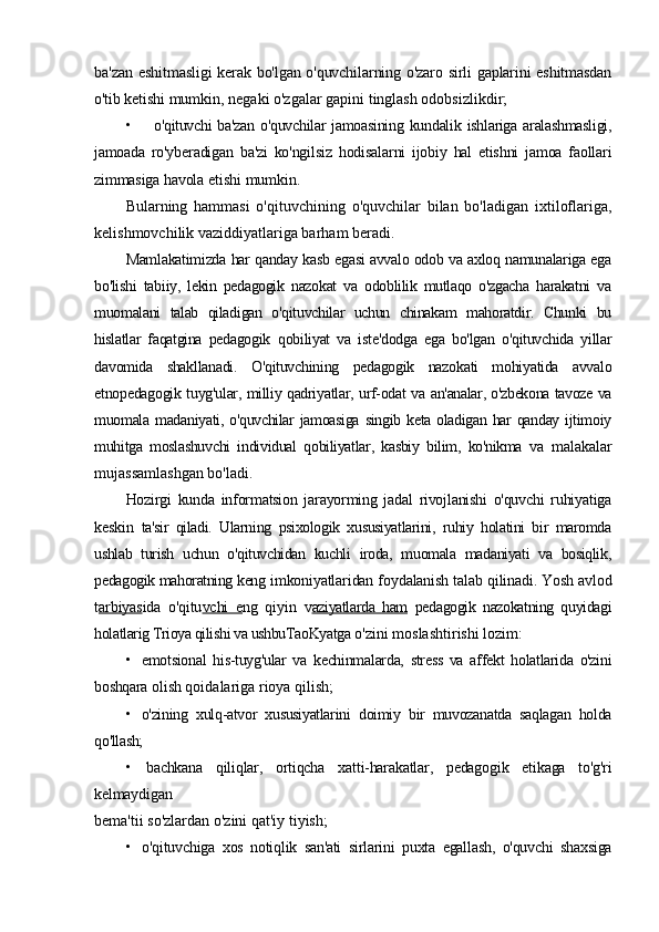 ba'zan   eshitmasligi  kerak bo'lgan o'quvchilarning o'zaro sirli gaplarini eshitmasdan
o'tib ketishi  mumkin, negaki o'zgalar gapini tinglash odobsizlikdir;
• o'qituvchi  ba'zan   o'quvchilar  jamoasining  kundalik  ishlariga aralashmasligi,
jamoada   ro'yberadigan   ba'zi   ko'ngilsiz   hodisalarni   ijobiy   hal   etishni   jamoa   faollari
zimmasiga havola  etishi mumkin.
Bularning   hammasi   o'qituvchining   o'quvchilar   bilan   bo'ladigan   ixtiloflariga,
kelishmovchilik vaziddiyatlariga barham beradi.
Mamlakatimizda har qanday kasb egasi avvalo odob va axloq namunalariga ega
bo'lishi   tabiiy,   lekin   pedagogik   nazokat   va   odoblilik   mutlaqo   o'zgacha   harakatni   va
muomalani   talab   qiladigan   o'qituvchilar   uchun   chinakam   mahoratdir.   Chunki   bu
hislatlar   faqatgina   pedagogik   qobiliyat   va   iste'dodga   ega   bo'lgan   o'qituvchida   yillar
davomida   shakllanadi.   O'qituvchining   pedagogik   nazokati   mohiyatida   avvalo
etnopedagogik tuyg'ular, milliy qadriyatlar, urf-odat va   an'analar, o'zbekona tavoze va
muomala madaniyati, o'quvchilar  jamoasiga  singib  keta oladigan har  qanday  ijtimoiy
muhitga   moslashuvchi   individual   qobiliyatlar,   kasbiy   bilim,   ko'nikma   va   malakalar
mujassamlashgan bo'ladi.
Hozirgi   kunda   informatsion   jarayorming   jadal   rivojlanishi   o'quvchi   ruhiyatiga
keskin   ta'sir   qiladi.   Ularning   psixologik   xususiyatlarini,   ruhiy   holatini   bir   maromda
ushlab   turish   uchun   o'qituvchidan   kuchli   iroda,   muomala   madaniyati   va   bosiqlik,
pedagogik mahoratning keng  imkoniyatlaridan foydalanish talab qilinadi. Yosh avlod
t arbiyas ida   o'qitu vchi   e ng   qiyin   v aziyatlarda   ham   pedagogik   nazokatning   quyidagi
holatlarig Trioya qilishi va ushbuTaoKyatga  o'zini moslashtirishi lozim:
• emotsional   his-tuyg'ular   va   kechinmalarda,   stress   va   affekt   holatlarida   o'zini
boshqara  olish qoidalariga rioya qilish;
• o'zining   xulq-atvor   xususiyatlarini   doimiy   bir   muvozanatda   saqlagan   holda
qo'llash;
• bachkana   qiliqlar,   ortiqcha   xatti-harakatlar,   pedagogik   etikaga   to'g'ri
kelmaydigan
bema'tii so'zlardan o'zini qat'iy tiyish;
• o'qituvchiga   xos   notiqlik   san'ati   sirlarini   puxta   egallash,   o'quvchi   shaxsiga 