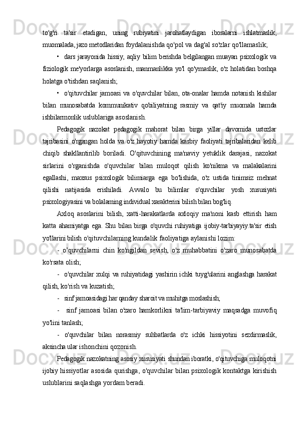 to'g'ri   ta'sir   etadigan,   uning   rubiyatini   jarohatlaydigan   iboralarni   ishlatmaslik,
muomalada, jazo metodlaridan  foydalanishda qo'pol va dag'al so'zlar qo'llamaslik;
• dars jarayonida hissiy, aqliy bilim berishda belgilangan muayan psixologik va
fiziologik   me'yorlarga asoslanish, manmanlikka yo'l qo'ymaslik, o'z holatidan boshqa
holatga o'tishdan  saqlanish;
• o'qituvchilar jamoasi  va o'quvchilar  bilan, ota-onalar hamda notanish kishilar
bilan   munosabatda   kommunikativ   qobiliyatning   rasmiy   va   qat'iy   muomala   hamda
ishbilarmonlik  uslublariga asoslanish.
Pedagogik   nazokat   pedagogik   mahorat   bilan   birga   yillar   davomida   ustozlar
tajribasini   o'rgangan   holda   va   o'z   hayotiy   hamda   kasbiy   faoliyati   tajribalaridan   kelib
chiqib   shakllantirilib   boriladi.   O'qituvchining   ma'naviy   yetuklik   darajasi,   nazokat
sirlarini   o'rganishda   o'quvchilar   bilan   muloqot   qilish   ko'nikma   va   malakalarini
egallashi,   maxsus   psixologik   bilimiarga   ega   bo'lishida,   o'z   ustida   tinimsiz   mehnat
qilishi   natijasida   erishiladi.   Avvalo   bu   bilimlar   o'quvchilar   yosh   xususiyati
psixologiyasini va bolalaming individual xarakterini bilish bilan bog'liq.
Axloq   asoslarini   bilish,   xatti-harakatlarda   axloqiy   ma'noni   kasb   ettirish   ham
katta   ahamiyatga   ega.   Shu   bilan  birga   o'quvchi   ruhiyatiga   ijobiy-tarbiyayiy.ta'sir   etish
yo'llarini bilish   o'qituvchilarning kundalik faoliyatiga aylanishi lozim:
-   o’quvchilarni   chin   ko'ngildan   sevish,   o'z   muhabbatini   o'zaro   munosabatda
ko'rsata  olish;
- o'quvchilar xulqi va ruhiyatidagi yashirin ichki tuyg'ularini anglashga harakat
qilish,  ko'rish va kuzatish;
- sinf jamoasidagi har qanday sharoit va muhitga moslashish;
- sinf   jamoasi   bilan   o'zaro   hamkorlikni   ta'lim-tarbiyaviy   maqsadga   muvofiq
yo'lini  tanlash;
- o'quvchilar   bilan   norasmiy   suhbatlarda   o'z   ichki   hissiyotini   sezdirmaslik,
aksincha ular  ishonchini qozonish.
Pedagogik nazokatning asosiy xususiyati shundan iboratki, o'qituvchiga muloqotni
ijobiy  hissiyotlar asosida qurishga, o'quvchilar bilan psixologik kontaktga kirishish
uslublarini  saqlashga yordam beradi. 