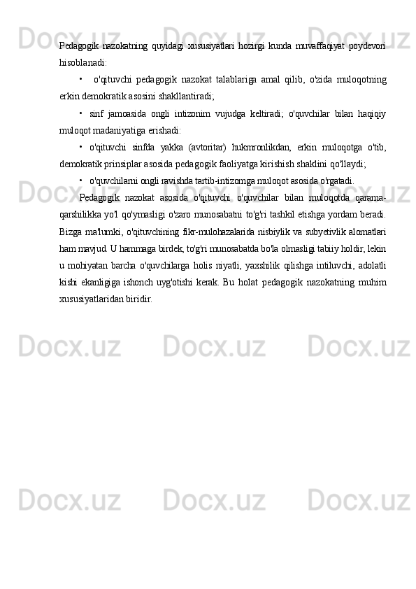 Pedagogik   nazokatning   quyidagi   xususiyatlari   hozirgi   kunda   muvaffaqiyat   poydevori
hisoblanadi:
• o'qituvchi   pedagogik   nazokat   talablariga   amal   qilib,   o'zida   muloqotning
erkin  demokratik asosini shakllantiradi;
• sinf   jamoasida   ongli   intizonim   vujudga   keltiradi;   o'quvchilar   bilan   haqiqiy
muloqot  madaniyatiga erishadi:
• o'qituvchi   sinfda   yakka   (avtoritar)   hukmronlikdan,   erkin   muloqotga   o'tib,
demokratik  prinsiplar asosida pedagogik faoliyatga kirishish shaklini qo'llaydi;
• o'quvchilarni ongli ravishda tartib-intizomga muloqot asosida o'rgatadi.
Pedagogik   nazokat   asosida   o'qituvchi   o'quvchilar   bilan   muloqotda   qarama-
qarshilikka   yo'l   qo'ymasligi o'zaro munosabatni to'g'ri tashkil etishga yordam beradi.
Bizga ma'lumki,   o'qituvchining fikr-mulohazalarida nisbiylik va subyetivlik alomatlari
ham mavjud. U hammaga  birdek, to'g'ri munosabatda bo'la olmasligi tabiiy holdir, lekin
u   mohiyatan   barcha   o'quvchilarga   holis   niyatli,   yaxshilik   qilishga   intiluvchi,   adolatli
kishi   ekanligiga   ishonch   uyg'otishi   kerak.   Bu   holat   pedagogik   nazokatning   muhim
xususiyatlaridan biridir. 