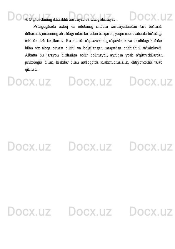 4. O'qituvchining dilkashlik xususiyati va   uning ahamiyati.
Pedagogikada   axloq   va   odobning   muhim   xususiyatlaridan   biri   bo'lmish
dilkashlik   insonning atrofdagi odamlar bilan barqaror, yaqin munosabatda bo'lishga
intilishi   deb   ta'riflanadi.   Bu   intilish   o'qituvchining   o'quvchilar   va   atrofidagi   kishilar
bilan   tez   aloqa   o'rnata   olishi   va   belgilangan   maqsadga   erishishini   ta'minlaydi.
Albatta   bu   jarayon   birdaniga   sodir   bo'lmaydi,   ayniqsa   yosh   o'qituvchilardan
psixologik   bilim,   kishilar   bilan   muloqotda   xushmuomalalik,   ehtiyotkorlik   talab
qilinadi.  
