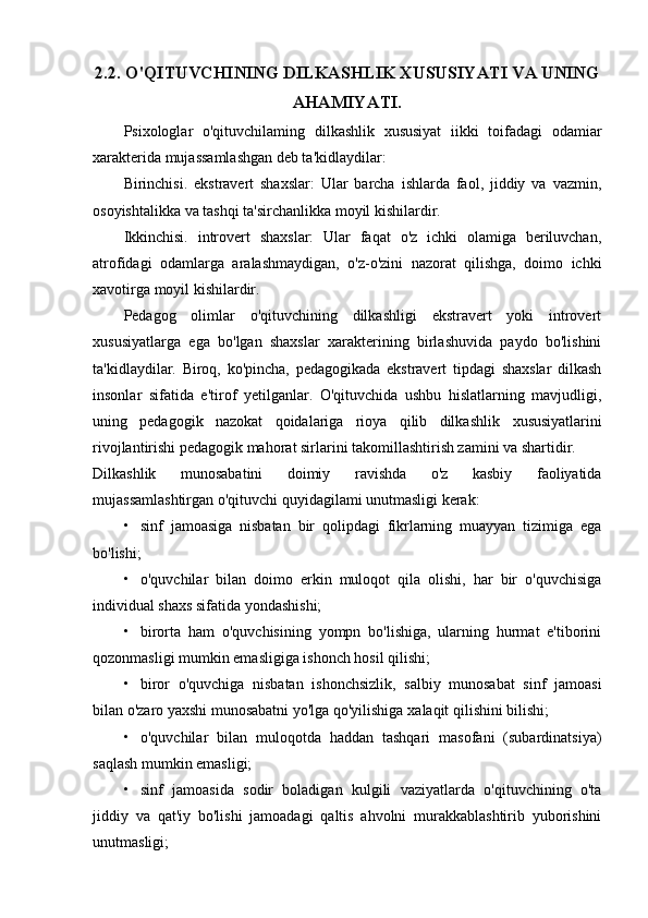 2.2. O'QITUVCHINING DILKASHLIK XUSUSIYATI VA UNING
AHAMIYATI.
Psixologlar   o'qituvchilaming   dilkashlik   xususiyat   iikki   toifadagi   odamiar
xarakterida mujassamlashgan deb ta'kidlaydilar:
Birinchisi.   ekstravert   shaxslar:   Ular   barcha   ishlarda   faol,   jiddiy   va   vazmin,
osoyishtalikka va tashqi ta'sirchanlikka moyil kishilardir.
Ikkinchisi.   introvert   shaxslar:   Ular   faqat   o'z   ichki   olamiga   beriluvchan,
atrofidagi   odamlarga   aralashmaydigan,   o'z-o'zini   nazorat   qilishga,   doimo   ichki
xavotirga moyil kishilardir.
Pedagog   olimlar   o'qituvchining   dilkashligi   ekstravert   yoki   introvert
xususiyatlarga   ega   bo'lgan   shaxslar   xarakterining   birlashuvida   paydo   bo'lishini
ta'kidlaydilar.   Biroq,   ko'pincha,   pedagogikada   ekstravert   tipdagi   shaxslar   dilkash
insonlar   sifatida   e'tirof   yetilganlar.   O'qituvchida   ushbu   hislatlarning   mavjudligi,
uning   pedagogik   nazokat   qoidalariga   rioya   qilib   dilkashlik   xususiyatlarini
rivojlantirishi pedagogik mahorat sirlarini takomillashtirish zamini va shartidir.
Dilkashlik   munosabatini   doimiy   ravishda   o'z   kasbiy   faoliyatida
mujassamlashtirgan o'qituvchi quyidagilami unutmasligi kerak:
• sinf   jamoasiga   nisbatan   bir   qolipdagi   fikrlarning   muayyan   tizimiga   ega
bo'lishi;
• o'quvchilar   bilan   doimo   erkin   muloqot   qila   olishi,   har   bir   o'quvchisiga
individual shaxs sifatida yondashishi;
• birorta   ham   o'quvchisining   yompn   bo'lishiga,   ularning   hurmat   e'tiborini
qozonmasligi mumkin emasligiga ishonch hosil qilishi;
• biror   o'quvchiga   nisbatan   ishonchsizlik,   salbiy   munosabat   sinf   jamoasi
bilan o'zaro yaxshi munosabatni yo'lga qo'yilishiga   xalaqit qilishini bilishi;
• o'quvchilar   bilan   muloqotda   haddan   tashqari   masofani   (subardinatsiya)
saqlash mumkin emasligi;
• sinf   jamoasida   sodir   boladigan   kulgili   vaziyatlarda   o'qituvchining   o'ta
jiddiy   va   qat'iy   bo'lishi   jamoadagi   qaltis   ahvolni   murakkablashtirib   yuborishini
unutmasligi; 