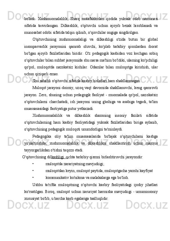 bo'ladi.   Xushmuomalalilik,   Sharq   mutafakkirlari   ijodida   yuksak   odob   namunasi
sifatida   tasvirlangan.   Dilkashlik,   o'qituvchi   uchun   ajoyib   bezak   hisoblanadi   va
munosabat odobi sifatida talqin qilinib, o'quvchilar ongiga singdirilgan.
O'qituvchining   xushmuomalaligi   va   dilkashligi   o'zida   butun   bir   global
insonparvarlik   jarayonini   qamrab   oluvchi,   ko'plab   tarkibiy   qismlardan   iborat
bo'lgan   ajoyib   fazilatlaridan   biridir.   O'z   pedagogik   kasbidan   voz   kechgan   sobiq
o'qituvchilar bilan suhbat jarayonida shu narsa ma'him bo'ldiki, ulaming ko'pchiligi
qo'pol,   muloqotda   nazokatsiz   kishilar.   Odamlar   bilan   muloqotga   kirishish,   ular
uchun qiziqarli emas.
Shu sababli o'qituvchi sifatida kasbiy hislatlari ham shakllanmagan.
Muloqot jarayoni-doimiy, uzoq vaqt davomida shakllanuvchi, keng qamrovli
jarayon.   Zero,   shuning   uchun  pedagogik   faoliyat   -   muomalada   qo'pol,   nazokatsiz
o'qituvchilarni   charchatadi,   ish   jarayoni   uning   g'ashiga   va   asabiga   tegadi,   ta'lim
muassasasidagi faotiyatiga putur yetkazadi.
Xushmuomalalilik   va   dilkashlik   shaxsning   insoniy   fazilati   sifatida
o'qituvchilarning   ham   kasbiy   faoliyatidagi   yuksak   fazilatlaridan   biriga   aylanib,
o'qituvchining pedagogik muloqoti unumdorligni ta'minlaydi.
Pedagogika   oliy   ta'lim   muassasalarida   bo'lajak   o'qituvchilarni   kasbga
yo'naltirishda,   xushmuomalalilik   va   dilkashlikni   shakllantirish   uchun   maxsus
tayyorgarlikdan o'tishni taqozo etadi. 
O'qituvchining dil kashligi -u chta tarkibiy qismni birlashtiruvchi jarayondir:
• muloqotda zarariyatning mavjudiigi;
• muloqotdan keyin, muloqot paytida, muloqotgacha yaxshi kayfiyat
• kommunikativ ko'nikma va malakalarga ega bo'lish.
Ushbu   ta'rifda   muloqotning   o'qituvchi   kasbiy   faoliyatidagi   ijodiy   jihatlari
ko'rsatilgan.  Biroq, muloqot  uchun  zaruriyat  harmisha  mavjudiigi  -  umuminsoniy
xususiyat bo'lib, u barcha kasb egalariga taalluqlidir. 