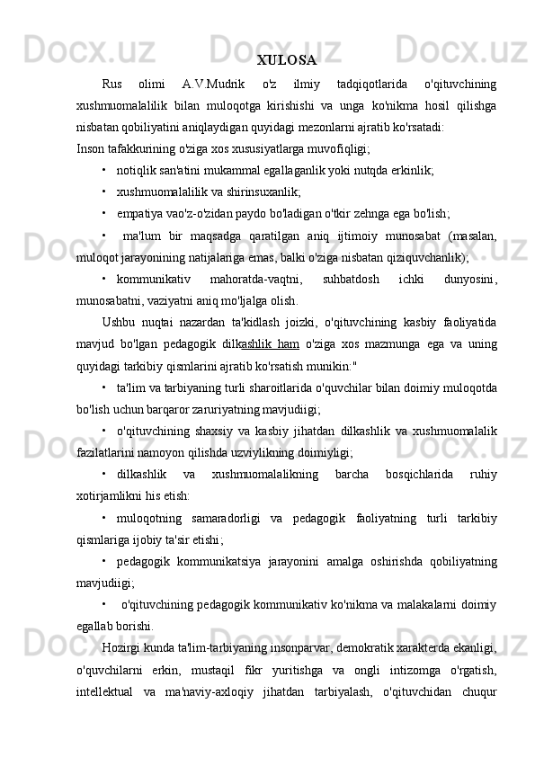 XULOSA
Rus   olimi   A.V.Mudrik   o'z   ilmiy   tadqiqotlarida   o'qituvchining
xushmuomalalilik   bilan   muloqotga   kirishishi   va   unga   ko'nikma   hosil   qilishga
nisbatan qobiliyatini aniqlaydigan quyidagi mezonlarni ajratib ko'rsatadi:
Inson tafakkurining o'ziga xos xususiyatlarga muvofiqligi;
• notiqlik san'atini mukammal egallaganlik yoki nutqda erkinlik;
• xushmuomalalilik va shirinsuxanlik;
• empatiya   vao ' z - o ' zidan   paydo   bo ' ladigan   o ' tkir   zehnga   ega   bo ' lish ;
• ma ' lum   bir   maqsadga   qaratilgan   aniq   ijtimoiy   munosabat   ( masalan ,
muloqot   jarayonining   natijalariga   emas ,  balki   o ' ziga   nisbatan   qiziquvchanlik );
• kommunikativ   mahoratda - vaqtni ,   suhbatdosh   ichki   dunyosini ,
munosabatni ,  vaziyatni   aniq   mo ' ljalga   olish .
Ushbu   nuqtai   nazardan   ta ' kidlash   joizki ,   o ' qituvchining   kasbiy   faoliyatida
mavjud   bo ' lgan   pedagogik   dilk ashlik        ham      o ' ziga   xos   mazmunga   ega   va   uning
quyidagi   tarkibiy   qismlarini   ajratib   ko ' rsatish   munikin : "
• ta ' lim   va   tarbiyaning   turli   sharoitlarida   o ' quvchilar   bilan   doimiy   muloqotda
bo ' lish   uchun   barqaror   zaruriyatning   mavjudiigi ;
• o ' qituvchining   shaxsiy   va   kasbiy   jihatdan   dilkashlik   va   xushmuomalalik
fazilatlarini   namoyon   qilishda   uzviylikning   doimiyligi ;
• dilkashlik   va   xushmuomalalikning   barcha   bosqichlarida   ruhiy
xotirjamlikni   his   etish :
• muloqotning   samaradorligi   va   pedagogik   faoliyatning   turli   tarkibiy
qismlariga   ijobiy   ta ' sir   etishi ;
• pedagogik   kommunikatsiya   jarayonini   amalga   oshirishda   qobiliyatning
mavjudiigi ;
• o'qituvchining pedagogik kommunikativ ko'nikma va malakalarni doimiy
egallab borishi.
Hozirgi kunda ta'lim-tarbiyaning insonparvar, demokratik xarakterda ekanligi,
o'quvchilarni   erkin,   mustaqil   fikr   yuritishga   va   ongli   intizomga   o'rgatish,
intellektual   va   ma'naviy-axloqiy   jihatdan   tarbiyalash,   o'qituvchidan   chuqur 
