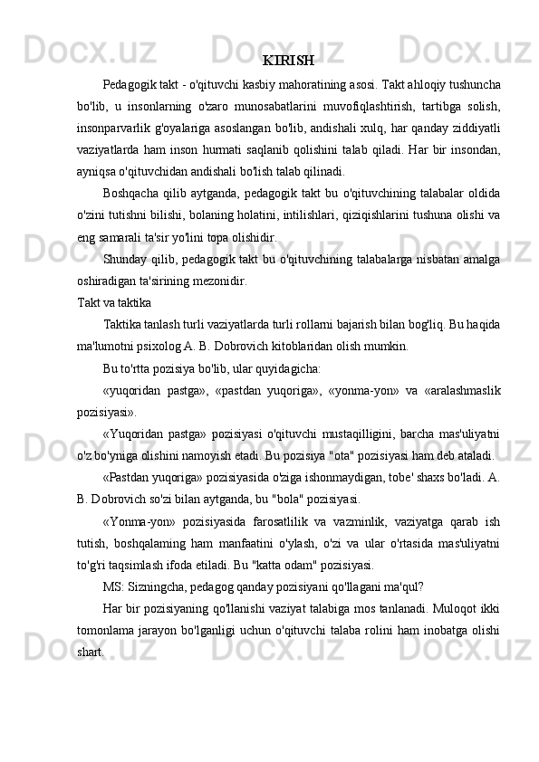 KIRISH
Pedagogik takt - o'qituvchi kasbiy mahoratining  asosi. Takt ahloqiy tushuncha
bo'lib,   u   insonlarning   o'zaro   munosabatlarini   muvofiqlashtirish,   tartibga   solish,
insonparvarlik g'oyalariga asoslangan  bo'lib, andishali  xulq, har  qanday ziddiyatli
vaziyatlarda   ham   inson   hurmati   saqlanib   qolishini   talab   qiladi.   Har   bir   insondan,
ayniqsa o'qituvchidan andishali bo'lish talab qilinadi.
Boshqacha   qilib   aytganda,   pedagogik   takt   bu   o'qituvchining   talabalar   oldida
o'zini tutishni bilishi, bolaning holatini, intilishlari, qiziqishlarini tushuna olishi va
eng  samarali ta'sir yo'lini topa olishidir.
Shunday qilib, pedagogik takt  bu o'qituvchining talabalarga nisbatan  amalga
oshiradigan ta'sirining mezonidir.
Та kt va taktika
Taktika tanlash turli vaziyatlarda turli rollarni bajarish bilan bog'liq. Bu haqida
ma'lumotni  psixolog A. B. Dobrovich kitoblaridan olish mumkin. 
Bu to'rtta pozisiya bo'lib, ular quyidagicha:
«yuqoridan   pastga»,   «pastdan   yuqoriga»,   «yonma-yon»   va   «aralashmaslik
pozisiyasi».
«Yuqoridan   pastga»   pozisiyasi   o'qituvchi   mustaqilligini,   barcha   mas'uliyatni
o'z bo'yniga olishini   namoyish etadi. Bu pozisiya "ota" pozisiyasi ham deb ataladi.
«Pastdan yuqoriga» pozisiyasida o'ziga ishonmaydigan, tobe' shaxs bo'ladi. A.
B. Dobrovich so'zi bilan aytganda, bu "bola" pozisiyasi.
«Yonma-yon»   pozisiyasida   farosatlilik   va   vazminlik,   vaziyatga   qarab   ish
tutish,   boshqalaming   ham   manfaatini   o'ylash,   o'zi   va   ular   o'rtasida   mas'uliyatni
to'g'ri taqsimlash ifoda etiladi. Bu "katta odam" pozisiyasi.
MS: Sizningcha, pedagog qanday pozisiyani qo'llagani ma'qul?
Har bir pozisiyaning qo'llanishi vaziyat talabiga mos tanlanadi. Muloqot ikki
tomonlama   jarayon   bo'lganligi   uchun   o'qituvchi   talaba   rolini   ham   inobatga   olishi
shart. 