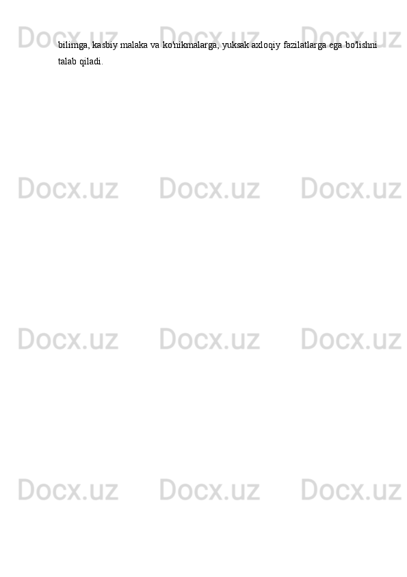 bilimga, kasbiy malaka va ko'nikmalarga, yuksak axloqiy fazilatlarga ega bo'lishni
talab qiladi. 