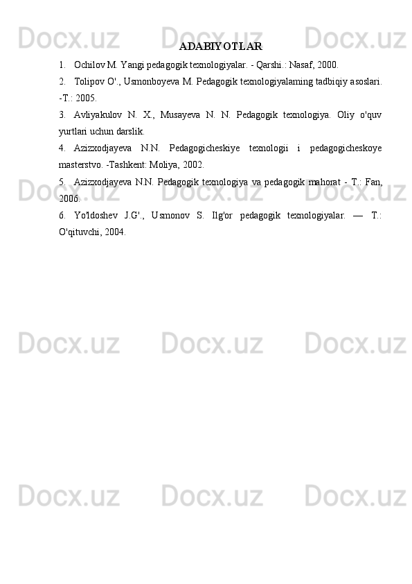 ADABIYOTLAR
1. Ochilov M. Yangi pedagogik texnologiyalar. - Qarshi.: Nasaf, 2000.
2. Tolipov O'., Usmonboyeva M. Pedagogik texnologiyalaming tadbiqiy asoslari.
- Т .: 2005.
3. Avliyakulov   N.   X.,   Musayeva   N.   N.   Pedagogik   texnologiya.   Oliy   o'quv
yurtlari uchun darslik.
4. Azizxodjayeva   N.N.   Pedagogicheskiye   texnologii   i   pedagogicheskoye
masterstvo. -Tashkent: Moliya, 2002.
5. Azizxodjayeva   N.N.   Pedagogik   texnologiya   va   pedagogik   mahorat   -   Т .:   Fan,
2006.
6. Yo'ldoshev   J.G'.,   Usmonov   S.   Ilg'or   pedagogik   texnologiyalar.   —   Т .:
O'qituvchi, 2004. 