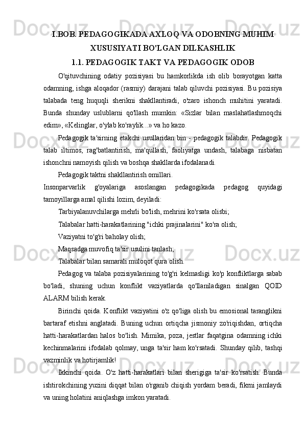 I.BOB.   PEDAGOGIKADA AXLOQ VA ODOBNING MUHIM
XUSUSIYATI BO'LGAN DILKASHLIK
1.1. PEDAGOGIK TAKT VA PEDAGOGIK ODOB
O'qituvchining   odatiy   pozisiyasi   bu   hamkorlikda   ish   olib   borayotgan   katta
odamning, ishga aloqador  (rasmiy)  darajani   talab qiluvchi pozisiyasi. Bu pozisiya
talabada   teng   huquqli   sherikni   shakllantiradi,   o'zaro   ishonch   muhitini   yaratadi.
Bunda   shunday   uslublarni   qo'llash   mumkin:   «Sizlar   bilan   maslahatlashmoqchi
edim», «Kelinglar, o'ylab ko'raylik...» va ho kazo.
Pedagogik ta'sirning  etakchi   usullaridan  bin -  pedagogik  talabdir. Pedagogik
talab   iltimos,   rag'batlantirish,   ma'qullash,   faoliyatga   undash,   talabaga   nisbatan
ishonchni namoyish qilish va boshqa shakllarda ifodalanadi.
Pedagogik taktni shakllantirish omillari.
Insonparvarlik   g'oyalariga   asoslangan   pedagogikada   pedagog   quyidagi
tamoyillarga amal qilishi lozim, deyiladi:
Tarbiyalanuvchilarga mehrli bo'lish, mehrini ko'rsata olisbi;
Talabalar hatti-harakatlarining "ichki prajinalarini" ko'ra olish;
Vaziyatni to'g'ri baholay olish;
Maqsadga muvofiq ta'sir usulini tanlash;
Talabalar bilan samarali muloqot qura olish.
Pedagog va talaba pozisiyalarining to'g'ri kelmasligi ko'p konfliktlarga sabab
bo'ladi,   shuning   uchun   konflikt   vaziyatlarda   qo'llaniladigan   sinalgan   QOID
ALARM bilish kerak.
Birinchi qoida. Konflikt  vaziyatini  o'z qo'liga olish bu emosional  taranglikni
bartaraf   etishni   anglatadi.   Buning   uchun   ortiqcha   jismoniy   zo'riqishdan,   ortiqcha
hatti-harakatlardan   halos   bo'lish.   Mimika,   poza,   jestlar   faqatgina   odamning   ichki
kechinmalarini   ifodalab  qolmay,   unga   ta'sir   ham   ko'rsatadi.   Shunday  qilib,   tashqi
vazminlik va hotirjamlik! 
Ikkinchi   qoida.   O'z   hatti-harakatlari   bilan   sherigiga   ta'sir   ko'rsatish.   Bunda
ishtirokchining yuzini diqqat bilan o'rganib chiqish yordam beradi, fikrni jamlaydi
va uning holatini aniqlashga imkon yaratadi. 
