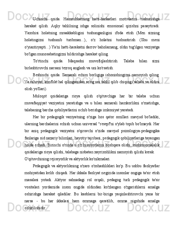 Uchinchi   qoida.   Hamsuhbatning   hatti-harkatlari   motivlarini   tushunishga
harakat   qilish.   Aqliy   tahlilning   ishga   solinishi   emosional   qizishni   pasaytiradi.
Yaxshisi   holatning   mraakkabligini   tushunganligini   ifoda   etish   (Men   sizning
holatingizni   tushunib   turibman...),   o'z   holatini   tushuntirish   (Shu   meni
o'yiantiryapti...) Ya'ni hatti-harakatni darrov baholamang, oldin tug'ilgan vaziyatga
bo'lgan munosabatingizni bildirishga harakat qiling.
To'rtinchi   qoida.   Maqsadni   muvofiqlashtirish.   Talaba   bilan   sizni
birlashtiruvchi narsani tezroq anglash va uni ko'rsatish.
Beshinchi   qoida.   Samarali   echim   borligiga   ishonishingizni   namoyish   qiling.
Va nihoyat, konflikt hal qilinganidan so'ng uni tahlil qilib chiqing (sababi va oldini
olish yo'llari).
Muloqot   qoidalariga   rioya   qilish   o'qituvchiga   har   bir   talaba   uchun
muvafaqqiyat   vaziyatini   yaratishga   va   u   bilan   samarali   hamkorlikni   o'rnatishga,
talabaning barcha qobiliyatlarini ochib berishga imkoniyat yaratadi.
Har   bir   pedagogik   vaziyatning   o'ziga   hos   qator   omillari   mavjud   bo'ladiki,
ularning barchalarini echish uchun universal "resepf'ni o'ylab topib bo'lmaydi. Har
bir   aniq   pedagogik   vaziyatni   o'qiruvchi   o'zida   mavjud   psixologiya-pedagogika
fanlariga oid nazariy bilimlari, hayotiy  tajribasi, pedagogik qobiliyatlariga tayangan
holda echadi. Birinchi o'rinda u o'z hissiyotlarini boshqara olishi, xushmuomalalik
qoidalariga rioya qilishi, talabaga nisbatan xayrixohlikni namoyish qilishi kerak.
O'qituvchining rejissyorlik va aktyorlik ko'nikmalari.
Pedagogik   va   aktyorlikning   o'zaro   o'xshashliklari   ko'p.   Bu   ushbu   faoliyatlar
mohiyatidan kelib chiqadi. Har ikkala faoliyat negizida insonlar ongiga ta'sir etish
masalasi   yotadi.   Aktyor   sahnadagi   rol   orqali,   pedagog   turli   pedagogik   ta'sir
vositalari   yordamida   inson   ongida   oldindan   ko'zlangan   o'zgarishlarni   amalga
oshirishga   harakat   qiladilar.   Bu   kasblarni   bir-biriga   yaqinlashtiruvchi   yana   bir
narsa   -   bu   har   ikkalasi   ham   ommaga   qaratilib,   omma   nigohida   amalga
oshirilishidir. 