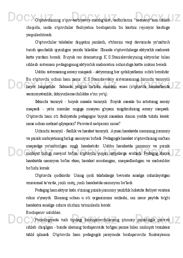 O'qituvchining   o'quv-tarbiyaviy   mashg'ulot,   tadbirlarini   "ssenariy"sini   ishlab
chiqishi,   unda   o'quvchilar   faoliyatini   boshqarishi   bu   kasbni   rejissyor   kasbiga
yaqinlashtiradi.
O'qituvchilar   talabalar   diqqatini   jamlash,   e'tiborini   vaqt   davomida   yo'naltirib
turish   qanchalik qiyinligini yaxshi biladilar. Shunda o'qituvchilarga aktyorlik mahorati
katta yordam   beradi.   Buyuk   ras   dramaturgi   K.S.Stanislavskiyning   aktyorlar   bilan
ishlash sistemasi pedagogning aktyorlik mahoratini oshirishga katta imkon beradi.
Ushbu sistemaning asosiy maqsadi -  aktyorning bor qobiliyatlarini  ос hib berishdir.
Bu   o'qituvchi   uchun  ham  zarur.  K.S.Stanislavskiy  sistemasining   birinchi  tamoyili
hayot   haqiqatidir.   Sahnada   yolg'on   bo'lishi   mumkin   emas   (o'qituvchi   harakatlarida
samimiyatsizlik,  ikkiyuzlamachilikka o'rin yo'q).
Ikkinchi   tamoyil   -   buyuk   masala   tamoyili.   Buyuk   masala   bu   artistning   asosiy
maqsadi   -   ya'ni   insonlar   ongiga   muayan   g'oyani   singdirishning   asosiy   maqsadi.
O'qituvchi   ham   o'z   faoliyatida   pedagogue   buyuk   masalani   doimo   yodda   tutishi   kerak:
nima uchun mehnat qilyapmiz?  Pirovard natijamiz nima?
Uchinchi tamoyil - faollik va harakat tamoyili.  Aynan harakatda insonning jismoniy
va psixik mohiyatining birligi namoyon bo'ladi. Pedagogik harakat o'qituvchining ma'lum
maqsadga   yo'naltirilgan   ongli   harakatidir.   Ushbu   harakatda   jismoniy   va   psixik
mohiyat   birligi   mavjud   bo'lsa,  o'qituvchi  yuqori  natijalarga erishadi. Pedagog  shaxsi
harakatda  namoyon  bo'lar   ekan,   harakat   asoslangan,   maqsadlashgan   va   mahsuldor
bo'lishi kerak.
O'qituvchi   ijodkordir.   Uning   ijodi   talabalarga   bevosita   amalga   oshirilayotgan
emosional  ta'sirda, jonli nutq, jonli harakatda namoyon bo'ladi.
Pedagog ham aktyor kabi o'zining psixik-jismoniy yaxlitlik holatida farliyat vositasi
rolini   o'ynaydi.   Shuning   uchun   u   o'z   organizmini   sozlashi,   uni   zarur   paytda   to'g'ri
harakatni amalga  oshira olishini ta'minlashi kerak.
Boshqaruv uslublari.
Psixologiyada   turli   tipdagi   boshqaruvchilarning   ijtimoiy   psixologik   portreti
ishlab   chiqilgan - bunda ularning boshqaruvida bo'lgan jamoa bilan   muloqoti texnikasi
tahlil   qilinadi.   O'qituvchi   ham   pedagogik   jarayonda   boshqaruvchi   fiinksiyasini 
