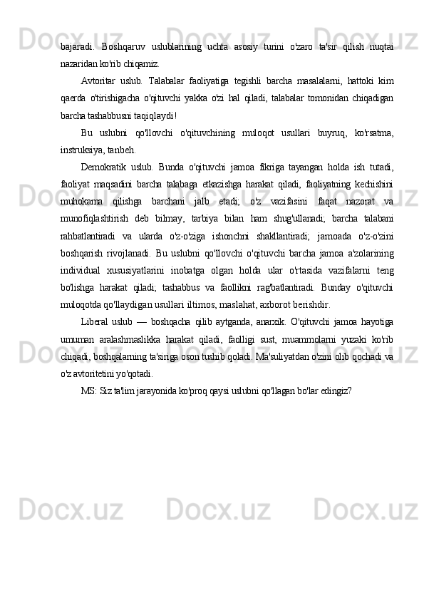 bajaradi.   Boshqaruv   uslublarining   uchta   asosiy   turini   o'zaro   ta'sir   qilish   nuqtai
nazaridan ko'rib chiqamiz.
Avtoritar   uslub.   Talabalar   faoliyatiga   tegishli   barcha   masalalarni,   hattoki   kim
qaerda   o'tirishigacha   o'qituvchi   yakka   o'zi   hal   qiladi,   talabalar   tomonidan   chiqadigan
barcha tashabbusni  taqiqlaydi!
Bu   uslubni   qo'llovchi   o'qituvchining   muloqot   usullari   buyruq,   ko'rsatma,
instruksiya,  tanbeh.
Demokratik   uslub.   Bunda   o'qituvchi   jamoa   fikriga   tayangan   holda   ish   tutadi,
faoliyat   maqsadini   barcha   talabaga   etkazishga   harakat   qiladi,   faoliyatning   kechishini
muhokama   qilishga   barchani   jalb   etadi;   o'z   vazifasini   faqat   nazorat   va
munofiqlashtirish   deb   bilmay,   tarbiya   bilan   ham   shug'ullanadi;   barcha   talabani
rahbatlantiradi   va   ularda   o'z-o'ziga   ishonchni   shakllantiradi;   jamoada   o'z-o'zini
boshqarish   rivojlanadi.   Bu   uslubni   qo'llovchi   o'qituvchi   barcha   jamoa   a'zolarining
individual   xususiyatlarini   inobatga   olgan   holda   ular   o'rtasida   vazifalarni   teng
bo'lishga   harakat   qiladi;   tashabbus   va   faollikni   rag'batlantiradi.   Bunday   o'qituvchi
muloqotda  qo'llaydigan usullari iltimos, maslahat, axborot berishdir.
Liberal   uslub   —   boshqacha   qilib   aytganda,   anarxik.   O'qituvchi   jamoa   hayotiga
umuman   aralashmaslikka   harakat   qiladi,   faolligi   sust,   muammolarni   yuzaki   ko'rib
chiqadi, boshqalarning ta'siriga oson tushib qoladi. Ma'suliyatdan o'zini olib qochadi va
o'z avtoritetini yo'qotadi.
MS: Siz ta'lim jarayonida ko'proq qaysi uslubni qo'llagan bo'lar edingiz? 
