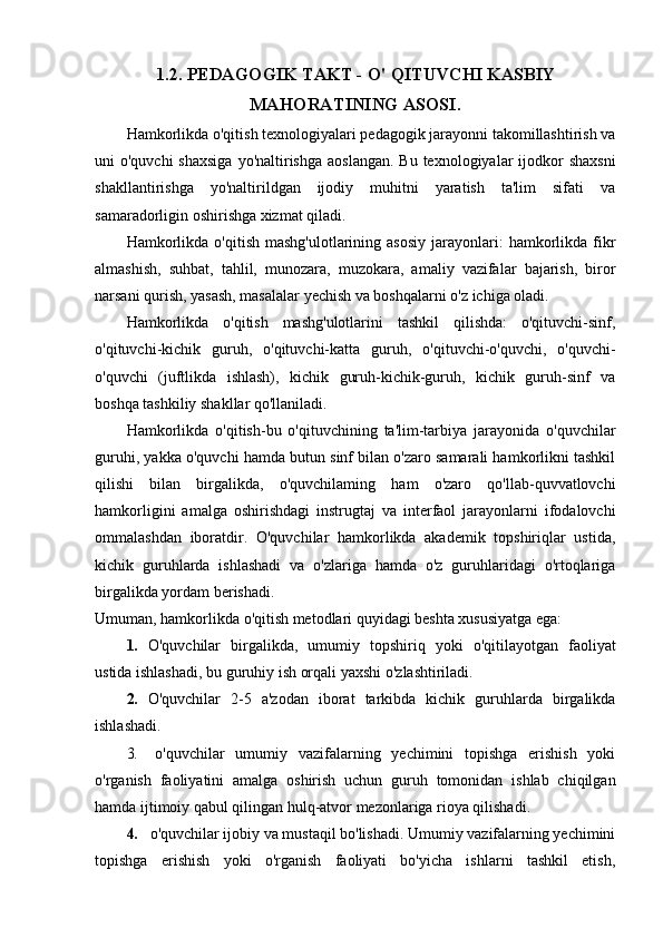 1.2.  PEDAGOGIK TAKT -  О ' QITUVCHI KASBIY
MAHORATINING ASOSI.
Hamkorlikda o'qitish texnologiyalari pedagogik jarayonni takomillashtirish va
uni  o'quvchi  shaxsiga  yo'naltirishga  aoslangan.  Bu texnologiyalar  ijodkor  shaxsni
shakllantirishga   yo'naltirildgan   ijodiy   muhitni   yaratish   ta'lim   sifati   va
samaradorligin oshirishga xizmat qiladi.
Hamkorlikda   o'qitish  mashg'ulotlarining  asosiy  jarayonlari:   hamkorlikda  fikr
almashish,   suhbat,   tahlil,   munozara,   muzokara,   amaliy   vazifalar   bajarish,   biror
narsani qurish, yasash, masalalar yechish va boshqalarni o'z ichiga oladi.
Hamkorlikda   o'qitish   mashg'ulotlarini   tashkil   qilishda:   o'qituvchi-sinf,
o'qituvchi-kichik   guruh,   o'qituvchi-katta   guruh,   o'qituvchi-o'quvchi,   o'quvchi-
o'quvchi   (juftlikda   ishlash),   kichik   guruh-kichik-guruh,   kichik   guruh-sinf   va
boshqa tashkiliy shakllar qo'llaniladi.
Hamkorlikda   o'qitish-bu   o'qituvchining   ta'lim-tarbiya   jarayonida   o'quvchilar
guruhi, yakka o'quvchi hamda butun sinf bilan o'zaro samarali hamkorlikni tashkil
qilishi   bilan   birgalikda,   o'quvchilaming   ham   o'zaro   qo'llab-quvvatlovchi
hamkorligini   amalga   oshirishdagi   instrugtaj   va   interfaol   jarayonlarni   ifodalovchi
ommalashdan   iboratdir.   O'quvchilar   hamkorlikda   akademik   topshiriqlar   ustida,
kichik   guruhlarda   ishlashadi   va   o'zlariga   hamda   o'z   guruhlaridagi   o'rtoqlariga
birgalikda yordam berishadi. 
Umuman, hamkorlikda o'qitish metodlari quyidagi beshta xususiyatga ega:
1. O ' quvchilar   birgalikda ,   umumiy   topshiriq   yoki   o ' qitilayotgan   faoliyat
ustida   ishlashadi ,  bu   guruhiy   ish   orqali   yaxshi   o ' zlashtiriladi .
2. O'quvchilar   2-5   a'zodan   iborat   tarkibda   kichik   guruhlarda   birgalikda
ishlashadi.
3. o'quvchilar   umumiy   vazifalarning   yechimini   topishga   erishish   yoki
o'rganish   faoliyatini   amalga   oshirish   uchun   guruh   tomonidan   ishlab   chiqilgan
hamda ijtimoiy qabul qilingan hulq-atvor mezonlariga rioya qilishadi.
4. o'quvchilar ijobiy va mustaqil bo'lishadi. Umumiy vazifalarning yechimini
topishga   erishish   yoki   o'rganish   faoliyati   bo'yicha   ishlarni   tashkil   etish, 