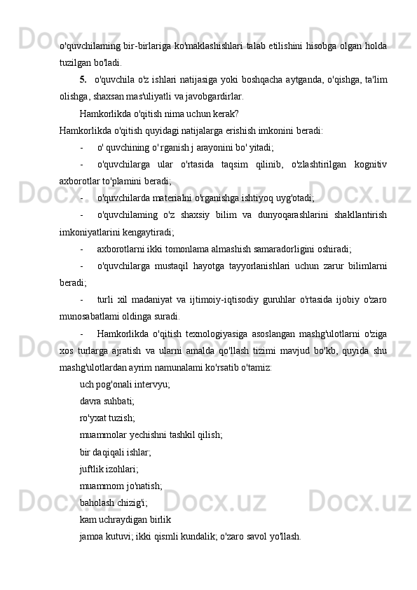 o'quvchilaming bir-birlariga ko'maklashishlari  talab etilishini  hisobga olgan holda
tuzilgan bo'ladi.
5. o'quvchila o'z ishlari natijasiga yoki boshqacha aytganda, o'qishga, ta'lim
olishga, shaxsan mas'uliyatli va javobgardirlar.
Hamkorlikda o'qitish nima uchun kerak?
Hamkorlikda o'qitish quyidagi natijalarga erishish imkonini beradi:
- o' quvchining  о ' rganish j arayonini bo' yitadi;
- o'quvchilarga   ular   o'rtasida   taqsim   qilinib,   o'zlashtirilgan   kognitiv
axborotlar to'plamini beradi;
- o'quvchilarda materialni o'rganishga ishtiyoq uyg'otadi;
- o'quvchilaming   o'z   shaxsiy   bilim   va   dunyoqarashlarini   shakllantirish
imkoniyatlarini kengaytiradi;
- axborotlarni ikki tomonlama almashish samaradorligini oshiradi;
- o'quvchilarga   mustaqil   hayotga   tayyorlanishlari   uchun   zarur   bilimlarni
beradi;
- turli   xil   madaniyat   va   ijtimoiy-iqtisodiy   guruhlar   o'rtasida   ijobiy   o'zaro
munosabatlami oldinga suradi.
- Hamkorlikda   o'qitish   texnologiyasiga   asoslangan   mashg'ulotlarni   o'ziga
xos   turlarga   ajratish   va   ularni   amalda   qo'llash   tizimi   mavjud   bo'kb,   quyida   shu
mashg'ulotlardan ayrim namunalami ko'rsatib o'tamiz:
uch pog'onali intervyu;
davra suhbati;
ro'yxat tuzish;
muammolar yechishni tashkil qilish;
bir daqiqali ishlar;
juftlik izohlari;
muammom jo'natish;
baholash chizig'i;
kam uchraydigan birlik
jamoa kutuvi; ikki qismli kundalik; o'zaro savol yo'llash. 