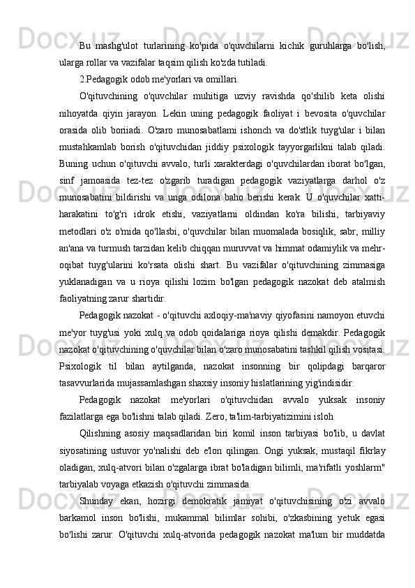 Bu   mashg'ulot   turlarining   ko'pida   o'quvchilarni   kichik   guruhlarga   bo'lish,
ularga rollar va vazifalar taqsim qilish ko'zda tutiladi.
2.Pedagogik odob me'yorlari va omillari.
O'qituvchining   o'quvchilar   muhitiga   uzviy   ravishda   qo'shilib   keta   olishi
nihoyatda   qiyin   jarayon.   Lekin   uning   pedagogik   faoliyat   i   bevosita   o'quvchilar
orasida   olib   boriiadi.   O'zaro   munosabatlami   ishonch   va   do'stlik   tuyg'ular   i   bilan
mustahkamlab   borish   o'qituvchidan   jiddiy   psixologik   tayyorgarlikni   talab   qiladi.
Buning   uchun   o'qituvchi   avvalo,   turli   xarakterdagi   o'quvchilardan   iborat   bo'lgan,
sinf   jamoasida   tez-tez   o'zgarib   turadigan   pedagogik   vaziyatlarga   darhol   o'z
munosabatini   bildirishi   va   unga   odilona   baho   berishi   kerak.   U   o'quvchilar   xatti-
harakatini   to'g'ri   idrok   etishi,   vaziyatlarni   oldindan   ko'ra   bilishi,   tarbiyaviy
metodlari   o'z   o'mida   qo'llasbi,   o'quvchilar   bilan   muomalada  bosiqlik,   sabr,   milliy
an'ana va turmush tarzidan kelib chiqqan muruvvat va himmat odamiylik va mehr-
oqibat   tuyg'ularini   ko'rsata   olishi   shart.   Bu   vazifalar   o'qituvchining   zimmasiga
yuklanadigan   va   u   rioya   qilishi   lozim   bo'lgan   pedagogik   nazokat   deb   atalmish
faoliyatning zarur shartidir.
Pedagogik nazokat - o'qituvchi axloqiy-ma'naviy qiyofasini namoyon etuvchi
me'yor   tuyg'usi   yoki   xulq   va   odob   qoidalariga   rioya   qilishi   demakdir.   Pedagogik
nazokat o'qituvchining o'quvchilar bilan o'zaro munosabatini tashkil qilish vositasi.
Psixologik   til   bilan   aytilganda,   nazokat   insonning   bir   qolipdagi   barqaror
tasavvurlarida mujassamlashgan shaxsiy insoniy hislatlarining yig'indisidir.
Pedagogik   nazokat   me'yorlari   o'qituvchidan   avvalo   yuksak   insoniy
fazilatlarga ega bo'lishni talab qiladi. Zero, ta'lim-tarbiyatizimini isloh
Qilishning   asosiy   maqsadlaridan   biri   komil   inson   tarbiyasi   bo'lib,   u   davlat
siyosatining   ustuvor   yo'nalishi   deb   e'lon   qilingan.   Ongi   yuksak,   mustaqil   fikrlay
oladigan, xulq-atvori bilan o'zgalarga ibrat bo'ladigan bilimli, ma'rifatli yoshlarm"
tarbiyalab voyaga etkazish o'qituvchi zimmasida.
Shunday   ekan,   hozirgi   demokratik   jamiyat   o'qituvchisining   o'zi   avvalo
barkamol   inson   bo'lishi,   mukammal   bilimlar   sohibi,   o'zkasbining   yetuk   egasi
bo'lishi   zarur.   O'qituvchi   xulq-atvorida   pedagogik   nazokat   ma'lum   bir   muddatda 