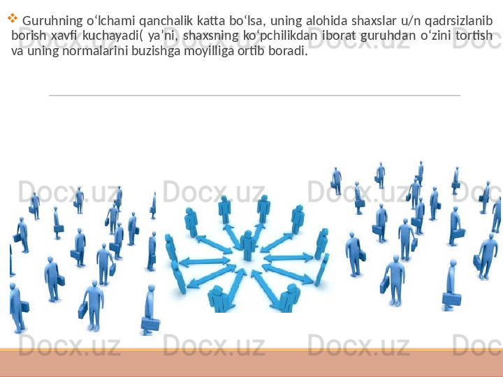  
  G uruhning o‘lchami qanchalik katta bo‘lsa , uning alohida shaxslar u/n qadrsizlanib 
borish  xavfi  kuchayadi(  ya’ni,  shaxsning  ko‘pchilikdan  iborat  guruhdan  o‘zini  tortish 
va uning normalarini buzishga moyilliga ortib boradi.   