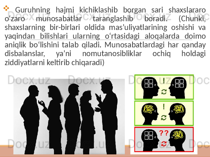  
  G uruhning  hajmi  kichiklashib  borgan  sari  shaxslararo 
o‘zaro  munosabatlar  taranglashib  boradi.   ( C h unki, 
shaxslarning  bir-birlari  oldida  mas’uliyatlarining  oshishi  va 
yaqindan  bilishlari  ularning  o‘rtasidagi  aloqalarda  doimo 
aniqlik  bo‘lishini  talab  qiladi.  Munosabatlardagi  har  qanday 
disbalanslar,  ya’ni  nomutanosibliklar  ochiq  holdagi 
ziddiyatlarni keltirib chiqaradi ) 