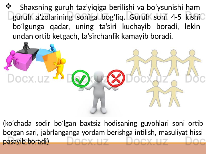  
 
      S haxsning  guruh  taz’yiqiga  berilishi  va  bo‘ysunishi  ham 
guruh  a’zolarining  soniga  bog‘liq.  Guruh  soni  4-5  kishi 
bo‘lgunga  qadar,  uning  ta’siri  kuchayib  boradi,  lekin 
undan ortib ketgach, ta’sirchanlik kamayib boradi.
( ko‘chada  sodir  bo‘lgan  baxtsiz  hodisaning  guvohlari  soni  ortib 
borgan  sari,  jabrlanganga  yordam  berishga  intilish,  masuliyat  hissi 
pasayib boradi ) 