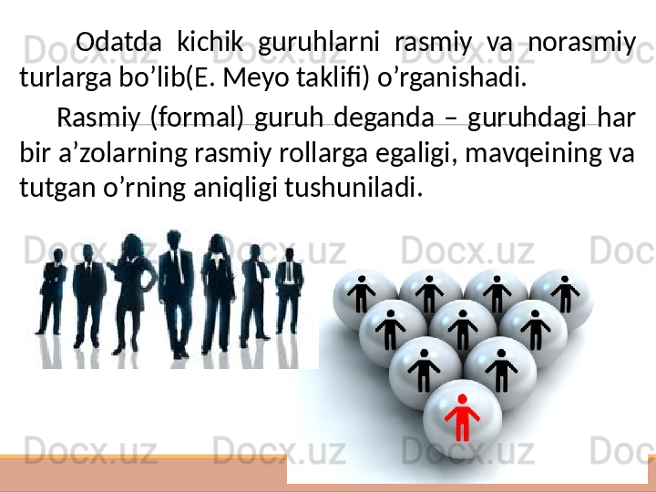  
 
           Odatda  kichik  guruhlarni  rasmiy  va  norasmiy 
turlarga bo’lib(E. Meyo taklifi) o’rganishadi. 
        Rasmiy  (formal)  guruh  deganda  –  guruhdagi  har 
bir a’zolarning rasmiy rollarga egaligi, mavqeining va 
tutgan o’rning aniqligi tushuniladi.   