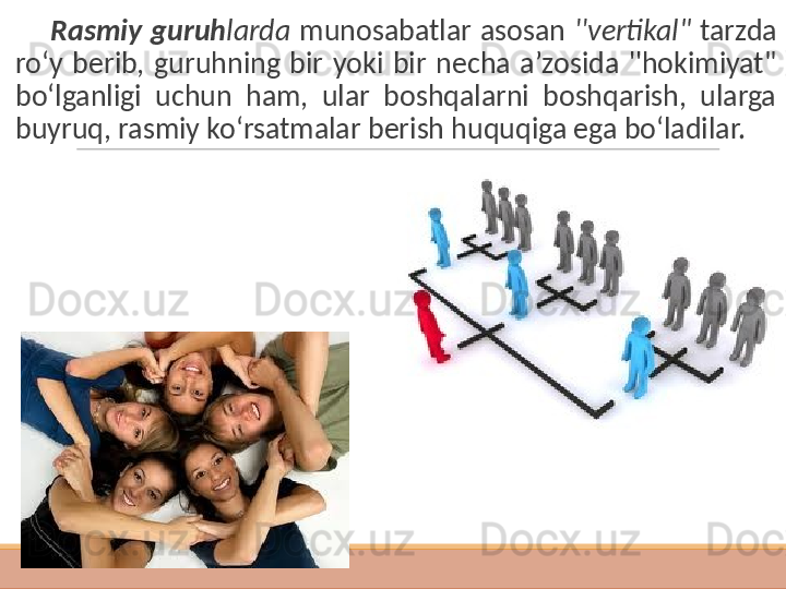          Rasmiy  guruh larda   munosabatlar  asosan  ''vertikal"  tarzda 
ro‘y  berib,  guruhning  bir  yoki  bir  necha  a’zosida  ''hokimiyat" 
bo‘lganligi  uchun  ham,  ular  boshqalarni  boshqarish,  ularga 
buyruq, rasmiy ko‘rsatmalar berish huquqiga ega bo‘ladilar. 