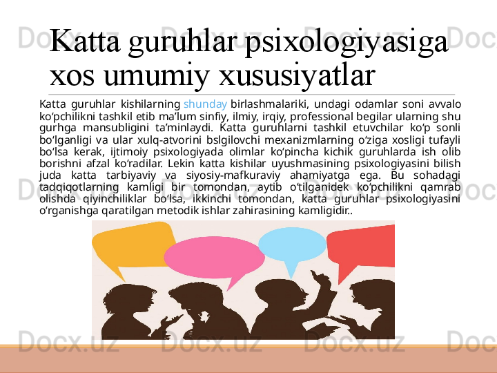 Katta guruhlar psixologiyasiga 
xos umumiy xususiyatlar
 
Katta  guruhlar  kishilarning  shunday   birlashmalariki ,  undagi  odamlar  soni  avvalo 
ko‘pchilikni tashkil etib ma’lum sinfiy, ilmiy, irqiy, professional begilar ularning shu 
gurhga  mansubligini  ta’minlaydi.  Katta  guruhlarni  tashkil  etuvchilar  ko‘p  sonli 
bo‘lganligi  va  ular  xulq-atvorini  bslgilovchi  mexanizmlarning  o‘ziga  xosligi  tufayli 
bo‘lsa  kerak,  ijtimoiy  psixologiyada  olimlar  ko‘pincha  kichik  guruhlarda  ish  olib 
borishni  afzal  ko‘radilar.  Lekin  katta  kishilar  uyushmasining  psixologiyasini  bilish 
juda  katta  tarbiyaviy  va  siyosiy-mafkuraviy  ahamiyatga  ega.  Bu  sohadagi 
tadqiqotlarning  kamligi  bir  tomondan,  aytib  o‘tilganidek  ko‘pchilikni  qamrab 
olishda  qiyinchiliklar  bo‘lsa,  ikkinchi  tomondan,  katta  guruhlar  psixologiyasini 
o‘rganishga qaratilgan metodik ishlar zahirasining kamligidir.. 