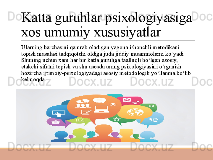 Katta guruhlar psixologiyasiga 
xos umumiy xususiyatlar
 
Ularning barchasini qamrab oladigan yagona ishonchli metodikani 
topish masalasi tadqiqotchi oldiga juda jiddiy muammolarni ko‘yadi. 
Shuning uchun xam har bir katta guruhga taalluqli bo‘lgan asosiy, 
etakchi sifatni topish va shu asosda uning psixo logiyasini o‘rganish 
hozircha ijtimoiy-psixologiyadagi asosiy metodologik yo‘llanma bo‘lib 
kelmoqda. 