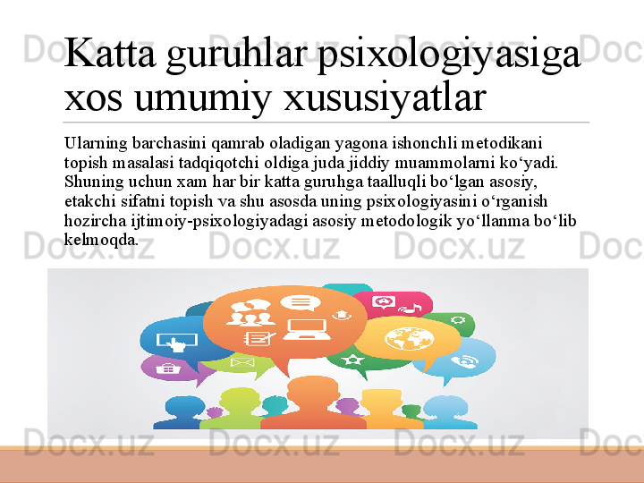 Katta guruhlar psixologiyasiga 
xos umumiy xususiyatlar
 
Ularning barchasini qamrab oladigan yagona ishonchli metodikani 
topish masalasi tadqiqotchi oldiga juda jiddiy muammolarni ko‘yadi. 
Shuning uchun xam har bir katta guruhga taalluqli bo‘lgan asosiy, 
etakchi sifatni topish va shu asosda uning psixo logiyasini o‘rganish 
hozircha ijtimoiy-psixologiyadagi asosiy metodologik yo‘llanma bo‘lib 
kelmoqda.